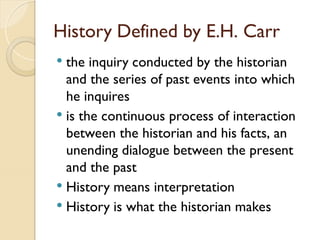 History Defined by E.H. Carr
 the inquiry conducted by the historian
and the series of past events into which
he inquires
 is the continuous process of interaction
between the historian and his facts, an
unending dialogue between the present
and the past
 History means interpretation
 History is what the historian makes
 