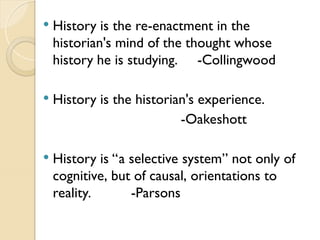  History is the re-enactment in the
historian's mind of the thought whose
history he is studying. -Collingwood
 History is the historian's experience.
-Oakeshott
 History is “a selective system” not only of
cognitive, but of causal, orientations to
reality. -Parsons
 