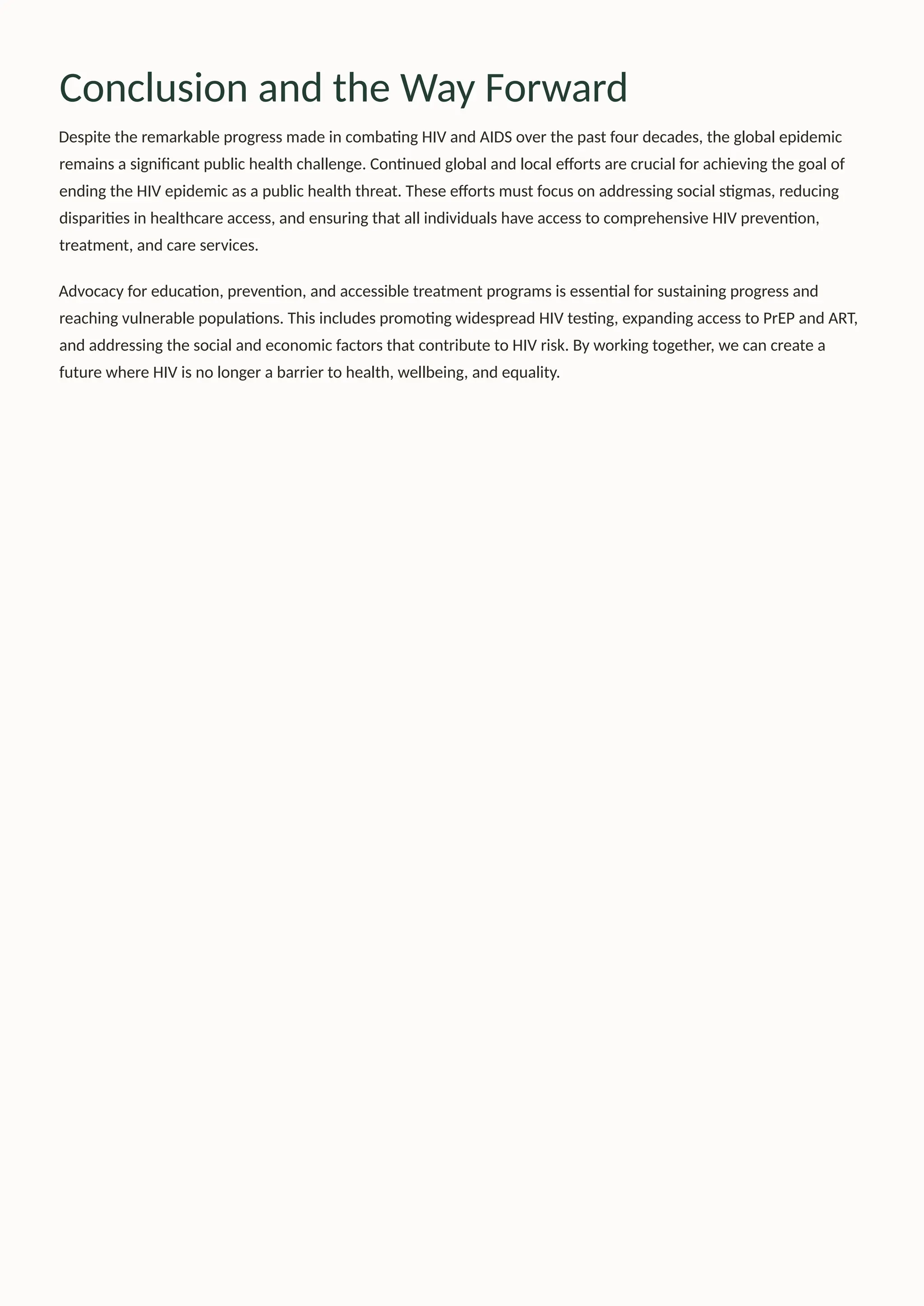 Conclusion and the Way Forward
Despite the remarkable progress made in combating HIV and AIDS over the past four decades, the global epidemic
remains a significant public health challenge. Continued global and local efforts are crucial for achieving the goal of
ending the HIV epidemic as a public health threat. These efforts must focus on addressing social stigmas, reducing
disparities in healthcare access, and ensuring that all individuals have access to comprehensive HIV prevention,
treatment, and care services.
Advocacy for education, prevention, and accessible treatment programs is essential for sustaining progress and
reaching vulnerable populations. This includes promoting widespread HIV testing, expanding access to PrEP and ART,
and addressing the social and economic factors that contribute to HIV risk. By working together, we can create a
future where HIV is no longer a barrier to health, wellbeing, and equality.
 