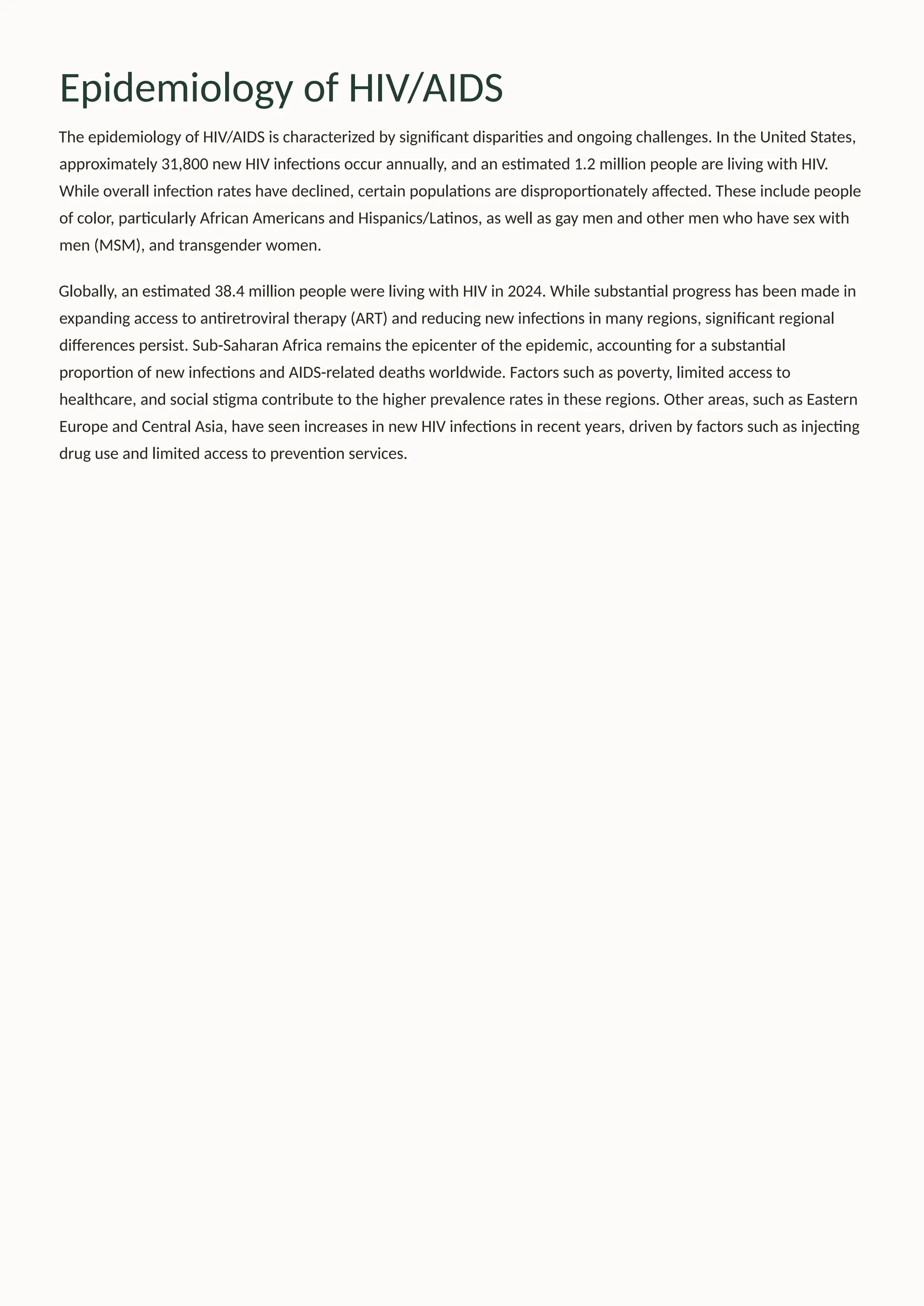 Epidemiology of HIV/AIDS
The epidemiology of HIV/AIDS is characterized by significant disparities and ongoing challenges. In the United States,
approximately 31,800 new HIV infections occur annually, and an estimated 1.2 million people are living with HIV.
While overall infection rates have declined, certain populations are disproportionately affected. These include people
of color, particularly African Americans and Hispanics/Latinos, as well as gay men and other men who have sex with
men (MSM), and transgender women.
Globally, an estimated 38.4 million people were living with HIV in 2024. While substantial progress has been made in
expanding access to antiretroviral therapy (ART) and reducing new infections in many regions, significant regional
differences persist. Sub-Saharan Africa remains the epicenter of the epidemic, accounting for a substantial
proportion of new infections and AIDS-related deaths worldwide. Factors such as poverty, limited access to
healthcare, and social stigma contribute to the higher prevalence rates in these regions. Other areas, such as Eastern
Europe and Central Asia, have seen increases in new HIV infections in recent years, driven by factors such as injecting
drug use and limited access to prevention services.
 