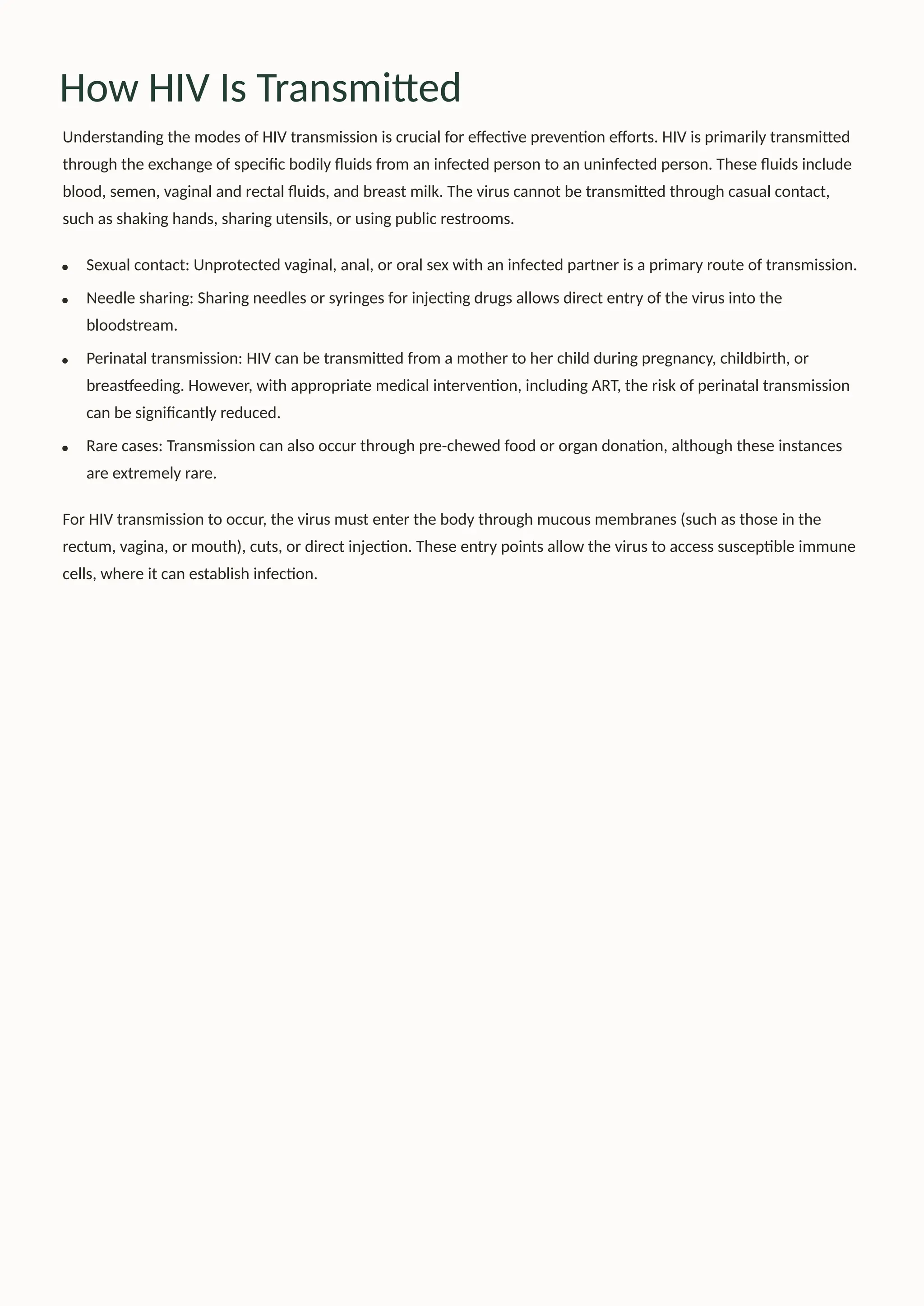 How HIV Is Transmitted
Understanding the modes of HIV transmission is crucial for effective prevention efforts. HIV is primarily transmitted
through the exchange of specific bodily fluids from an infected person to an uninfected person. These fluids include
blood, semen, vaginal and rectal fluids, and breast milk. The virus cannot be transmitted through casual contact,
such as shaking hands, sharing utensils, or using public restrooms.
Sexual contact: Unprotected vaginal, anal, or oral sex with an infected partner is a primary route of transmission.
Needle sharing: Sharing needles or syringes for injecting drugs allows direct entry of the virus into the
bloodstream.
Perinatal transmission: HIV can be transmitted from a mother to her child during pregnancy, childbirth, or
breastfeeding. However, with appropriate medical intervention, including ART, the risk of perinatal transmission
can be significantly reduced.
Rare cases: Transmission can also occur through pre-chewed food or organ donation, although these instances
are extremely rare.
For HIV transmission to occur, the virus must enter the body through mucous membranes (such as those in the
rectum, vagina, or mouth), cuts, or direct injection. These entry points allow the virus to access susceptible immune
cells, where it can establish infection.
 