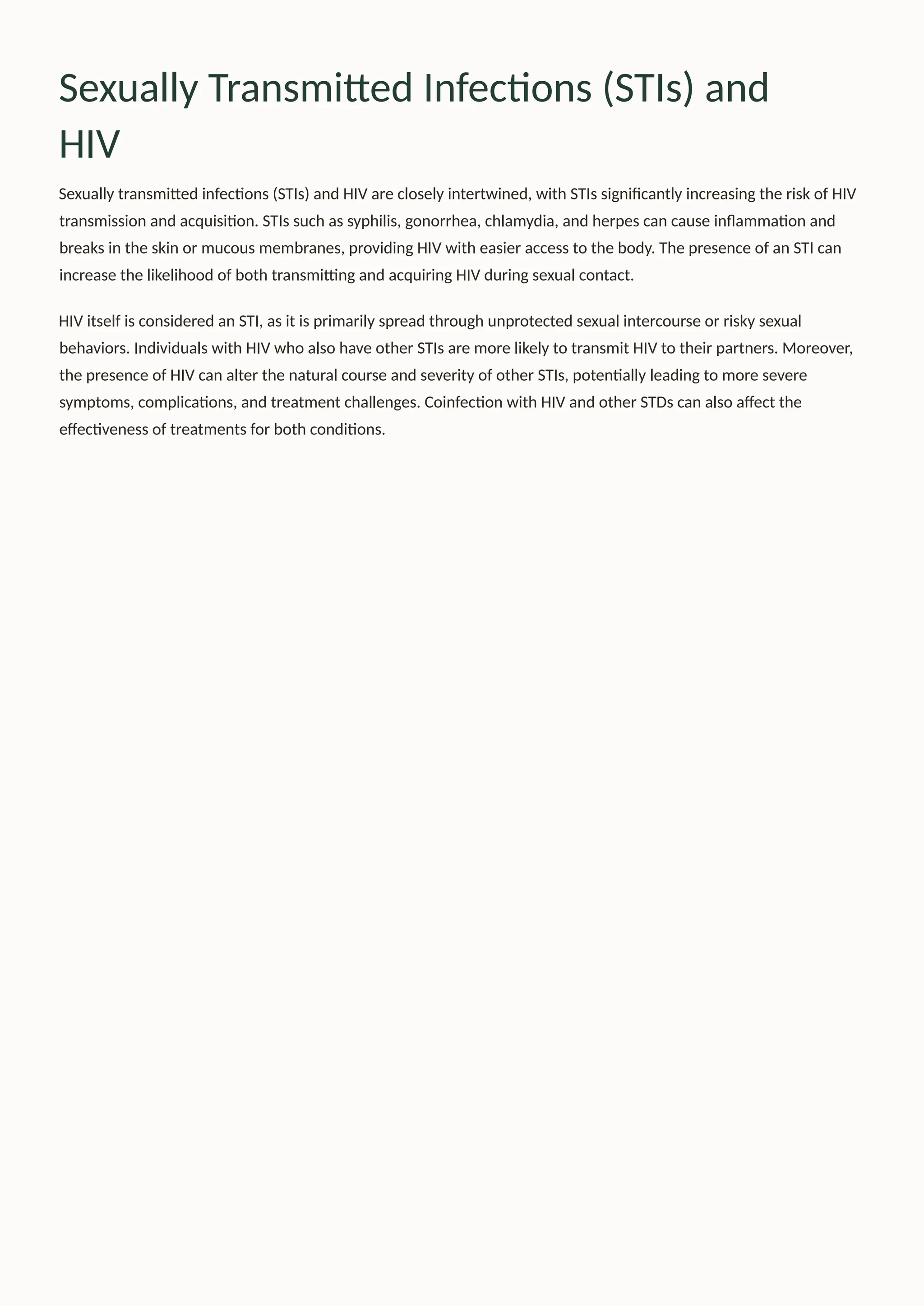 Sexually Transmitted Infections (STIs) and
HIV
Sexually transmitted infections (STIs) and HIV are closely intertwined, with STIs significantly increasing the risk of HIV
transmission and acquisition. STIs such as syphilis, gonorrhea, chlamydia, and herpes can cause inflammation and
breaks in the skin or mucous membranes, providing HIV with easier access to the body. The presence of an STI can
increase the likelihood of both transmitting and acquiring HIV during sexual contact.
HIV itself is considered an STI, as it is primarily spread through unprotected sexual intercourse or risky sexual
behaviors. Individuals with HIV who also have other STIs are more likely to transmit HIV to their partners. Moreover,
the presence of HIV can alter the natural course and severity of other STIs, potentially leading to more severe
symptoms, complications, and treatment challenges. Coinfection with HIV and other STDs can also affect the
effectiveness of treatments for both conditions.
 