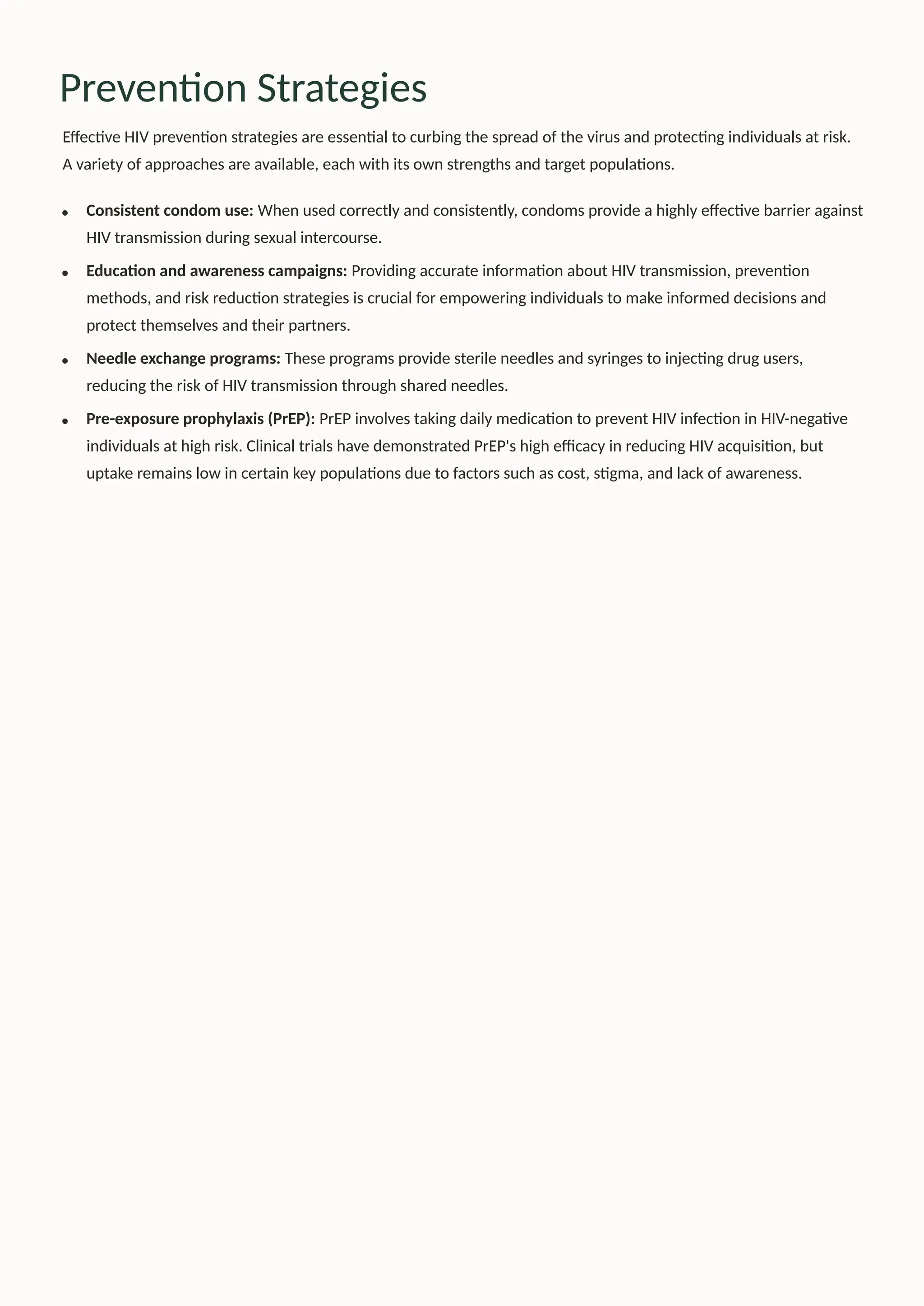 Prevention Strategies
Effective HIV prevention strategies are essential to curbing the spread of the virus and protecting individuals at risk.
A variety of approaches are available, each with its own strengths and target populations.
Consistent condom use: When used correctly and consistently, condoms provide a highly effective barrier against
HIV transmission during sexual intercourse.
Education and awareness campaigns: Providing accurate information about HIV transmission, prevention
methods, and risk reduction strategies is crucial for empowering individuals to make informed decisions and
protect themselves and their partners.
Needle exchange programs: These programs provide sterile needles and syringes to injecting drug users,
reducing the risk of HIV transmission through shared needles.
Pre-exposure prophylaxis (PrEP): PrEP involves taking daily medication to prevent HIV infection in HIV-negative
individuals at high risk. Clinical trials have demonstrated PrEP's high efficacy in reducing HIV acquisition, but
uptake remains low in certain key populations due to factors such as cost, stigma, and lack of awareness.
 