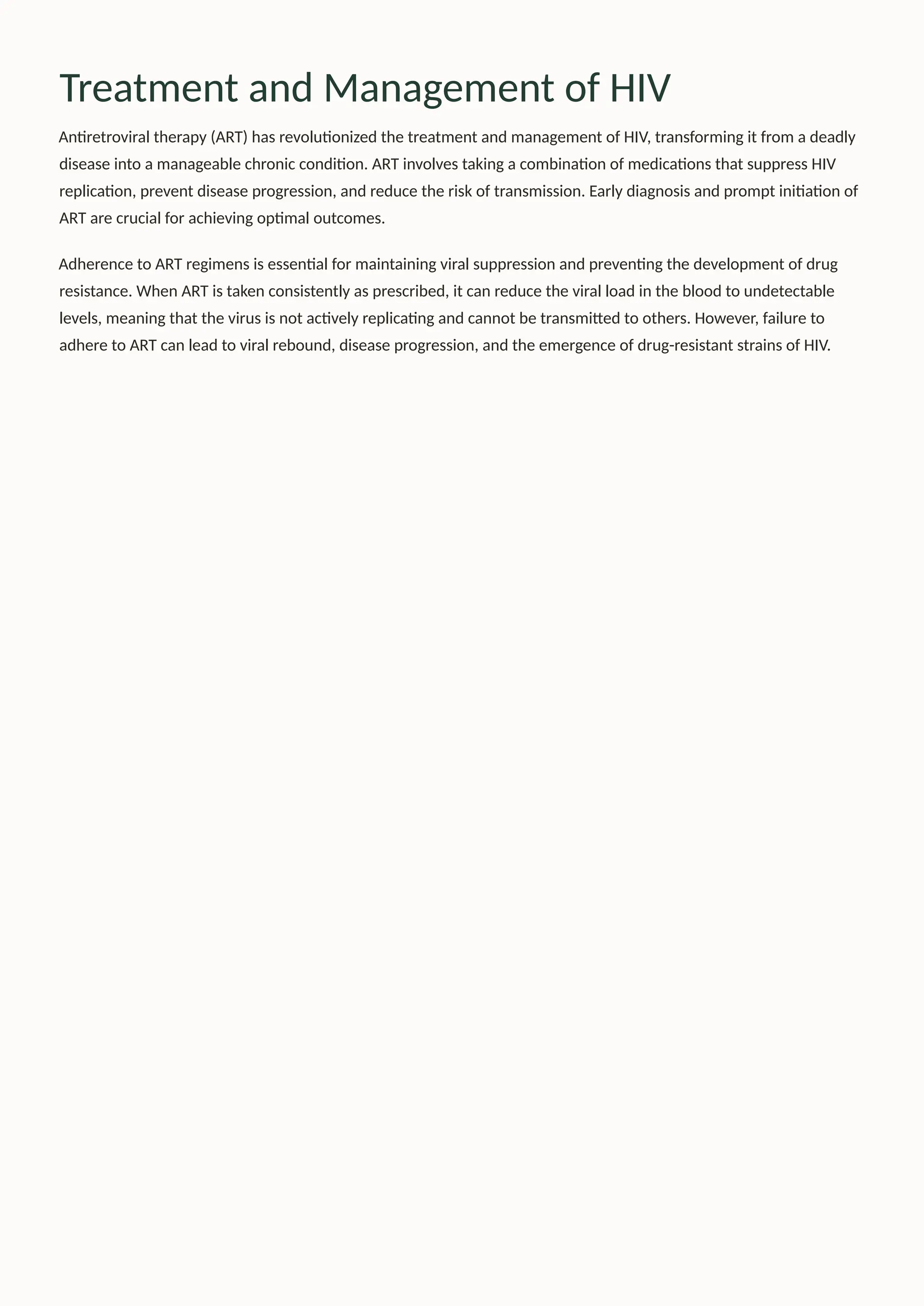 Treatment and Management of HIV
Antiretroviral therapy (ART) has revolutionized the treatment and management of HIV, transforming it from a deadly
disease into a manageable chronic condition. ART involves taking a combination of medications that suppress HIV
replication, prevent disease progression, and reduce the risk of transmission. Early diagnosis and prompt initiation of
ART are crucial for achieving optimal outcomes.
Adherence to ART regimens is essential for maintaining viral suppression and preventing the development of drug
resistance. When ART is taken consistently as prescribed, it can reduce the viral load in the blood to undetectable
levels, meaning that the virus is not actively replicating and cannot be transmitted to others. However, failure to
adhere to ART can lead to viral rebound, disease progression, and the emergence of drug-resistant strains of HIV.
 
