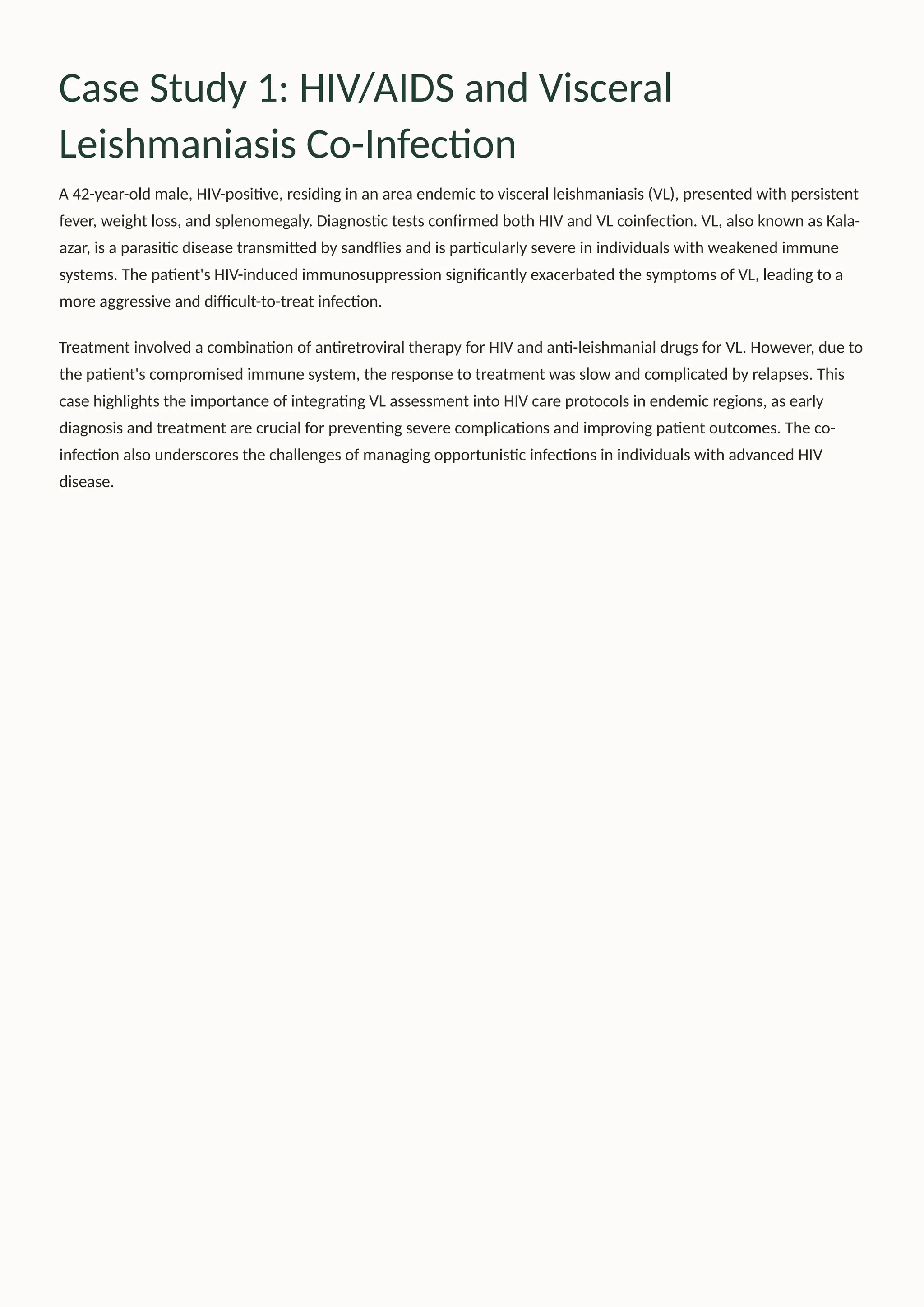Case Study 1: HIV/AIDS and Visceral
Leishmaniasis Co-Infection
A 42-year-old male, HIV-positive, residing in an area endemic to visceral leishmaniasis (VL), presented with persistent
fever, weight loss, and splenomegaly. Diagnostic tests confirmed both HIV and VL coinfection. VL, also known as Kala-
azar, is a parasitic disease transmitted by sandflies and is particularly severe in individuals with weakened immune
systems. The patient's HIV-induced immunosuppression significantly exacerbated the symptoms of VL, leading to a
more aggressive and difficult-to-treat infection.
Treatment involved a combination of antiretroviral therapy for HIV and anti-leishmanial drugs for VL. However, due to
the patient's compromised immune system, the response to treatment was slow and complicated by relapses. This
case highlights the importance of integrating VL assessment into HIV care protocols in endemic regions, as early
diagnosis and treatment are crucial for preventing severe complications and improving patient outcomes. The co-
infection also underscores the challenges of managing opportunistic infections in individuals with advanced HIV
disease.
 