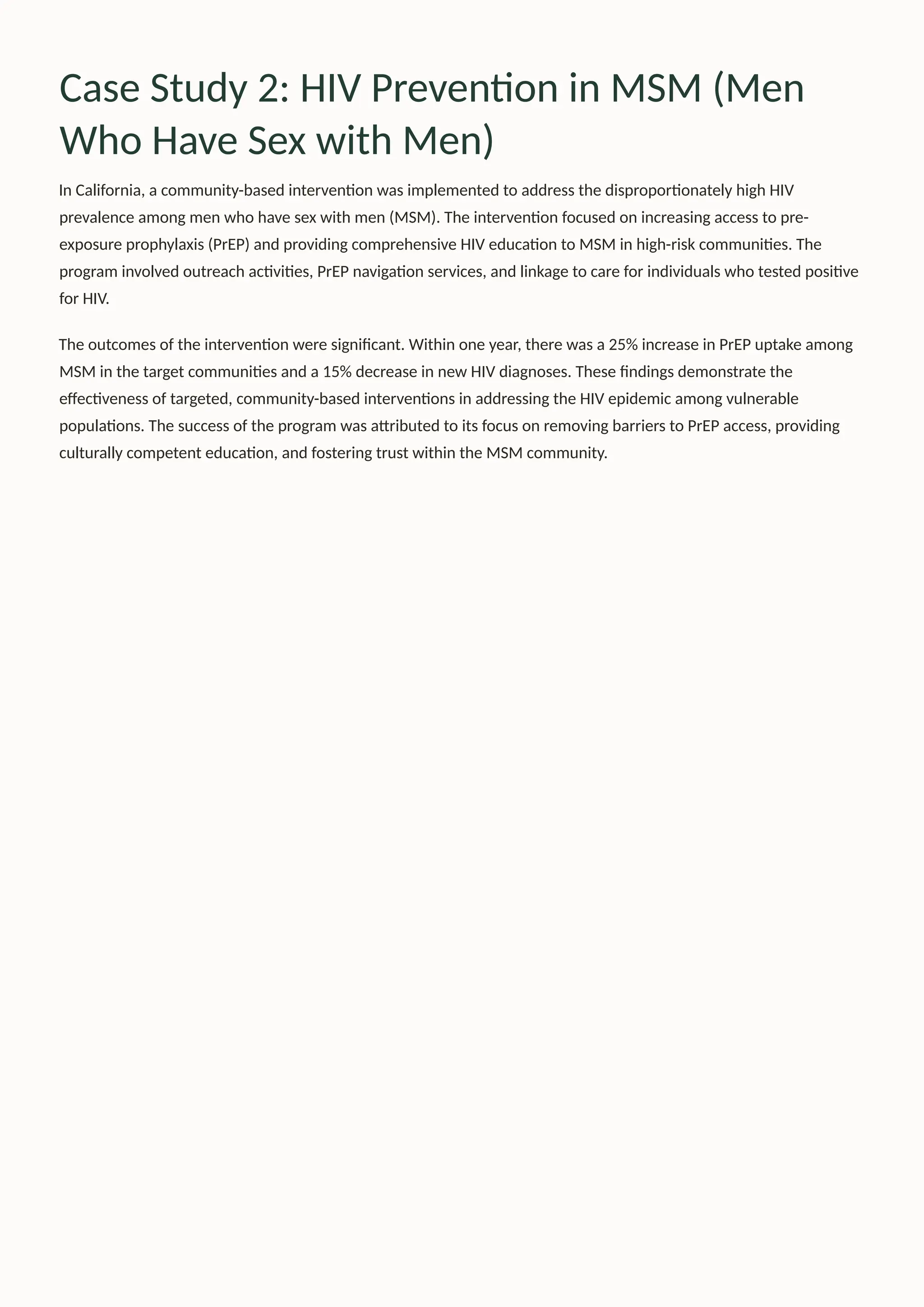 Case Study 2: HIV Prevention in MSM (Men
Who Have Sex with Men)
In California, a community-based intervention was implemented to address the disproportionately high HIV
prevalence among men who have sex with men (MSM). The intervention focused on increasing access to pre-
exposure prophylaxis (PrEP) and providing comprehensive HIV education to MSM in high-risk communities. The
program involved outreach activities, PrEP navigation services, and linkage to care for individuals who tested positive
for HIV.
The outcomes of the intervention were significant. Within one year, there was a 25% increase in PrEP uptake among
MSM in the target communities and a 15% decrease in new HIV diagnoses. These findings demonstrate the
effectiveness of targeted, community-based interventions in addressing the HIV epidemic among vulnerable
populations. The success of the program was attributed to its focus on removing barriers to PrEP access, providing
culturally competent education, and fostering trust within the MSM community.
 