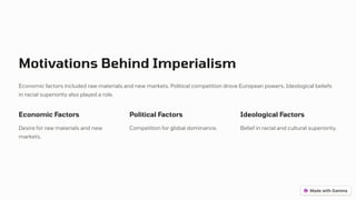 Motivations Behind Imperialism
Economic factors included raw materials and new markets. Political competition drove European powers. Ideological beliefs
in racial superiority also played a role.
Economic Factors
Desire for raw materials and new
markets.
Political Factors
Competition for global dominance.
Ideological Factors
Belief in racial and cultural superiority.
 