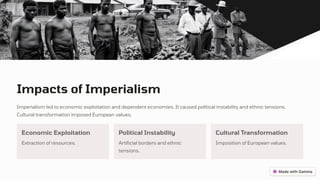 Impacts of Imperialism
Imperialism led to economic exploitation and dependent economies. It caused political instability and ethnic tensions.
Cultural transformation imposed European values.
Economic Exploitation
Extraction of resources.
Political Instability
Artificial borders and ethnic
tensions.
Cultural Transformation
Imposition of European values.
 