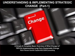 UNDERSTANDING & IMPLEMENTING STRATEGICUNDERSTANDING & IMPLEMENTING STRATEGIC
CHANGE (Part-1)CHANGE (Part-1)
AA Simple & Complete Basic Overview of What Change Is?Simple & Complete Basic Overview of What Change Is?
TIPS On Implementing Long-Term Sustainable ChangeTIPS On Implementing Long-Term Sustainable Change
Rich Fierson Human Capital-ROI OCM ConsultingRich Fierson Human Capital-ROI OCM Consulting
 
