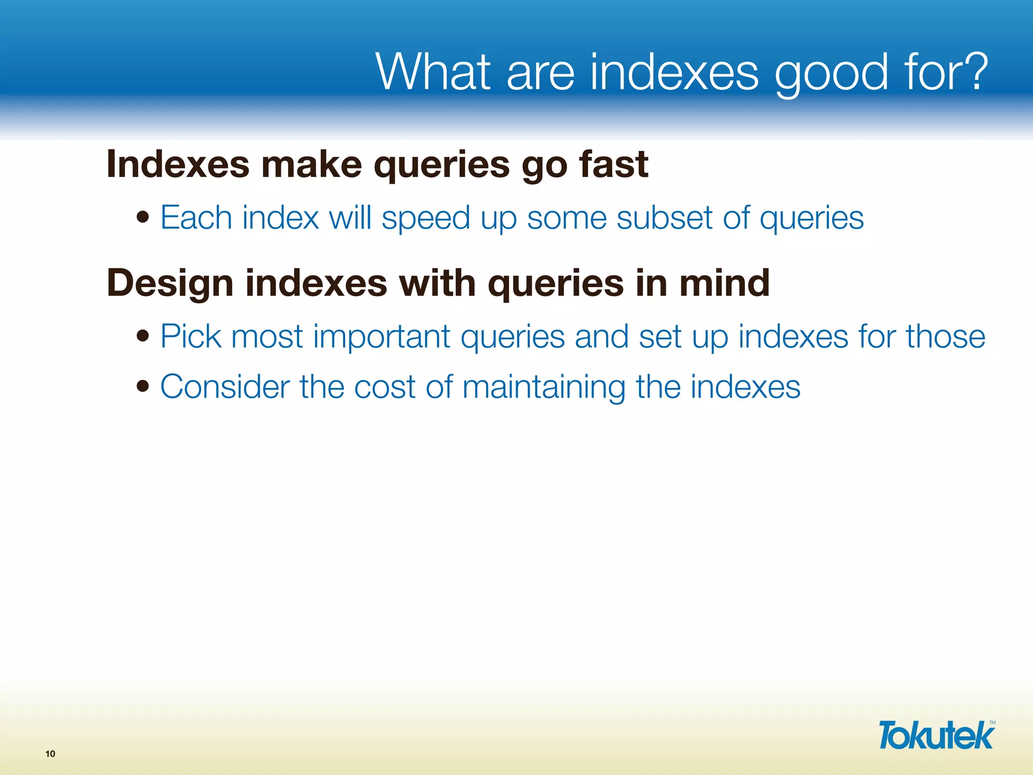What are indexes good for?
Indexes make queries go fast
• Each index will speed up some subset of queries
Design indexes with queries in mind
• Pick most important queries and set up indexes for those
• Consider the cost of maintaining the indexes
10
 