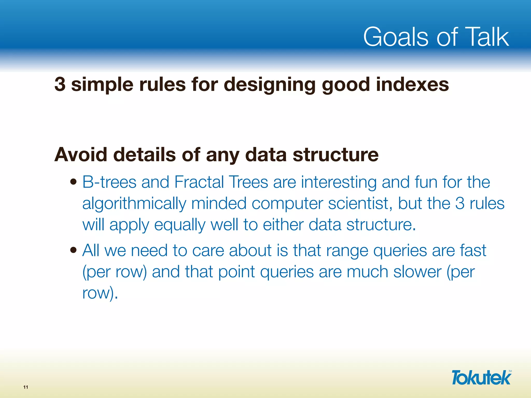 Goals of Talk
3 simple rules for designing good indexes
Avoid details of any data structure
• B-trees and Fractal Trees are interesting and fun for the
algorithmically minded computer scientist, but the 3 rules
will apply equally well to either data structure.
• All we need to care about is that range queries are fast
(per row) and that point queries are much slower (per
row).
11
 