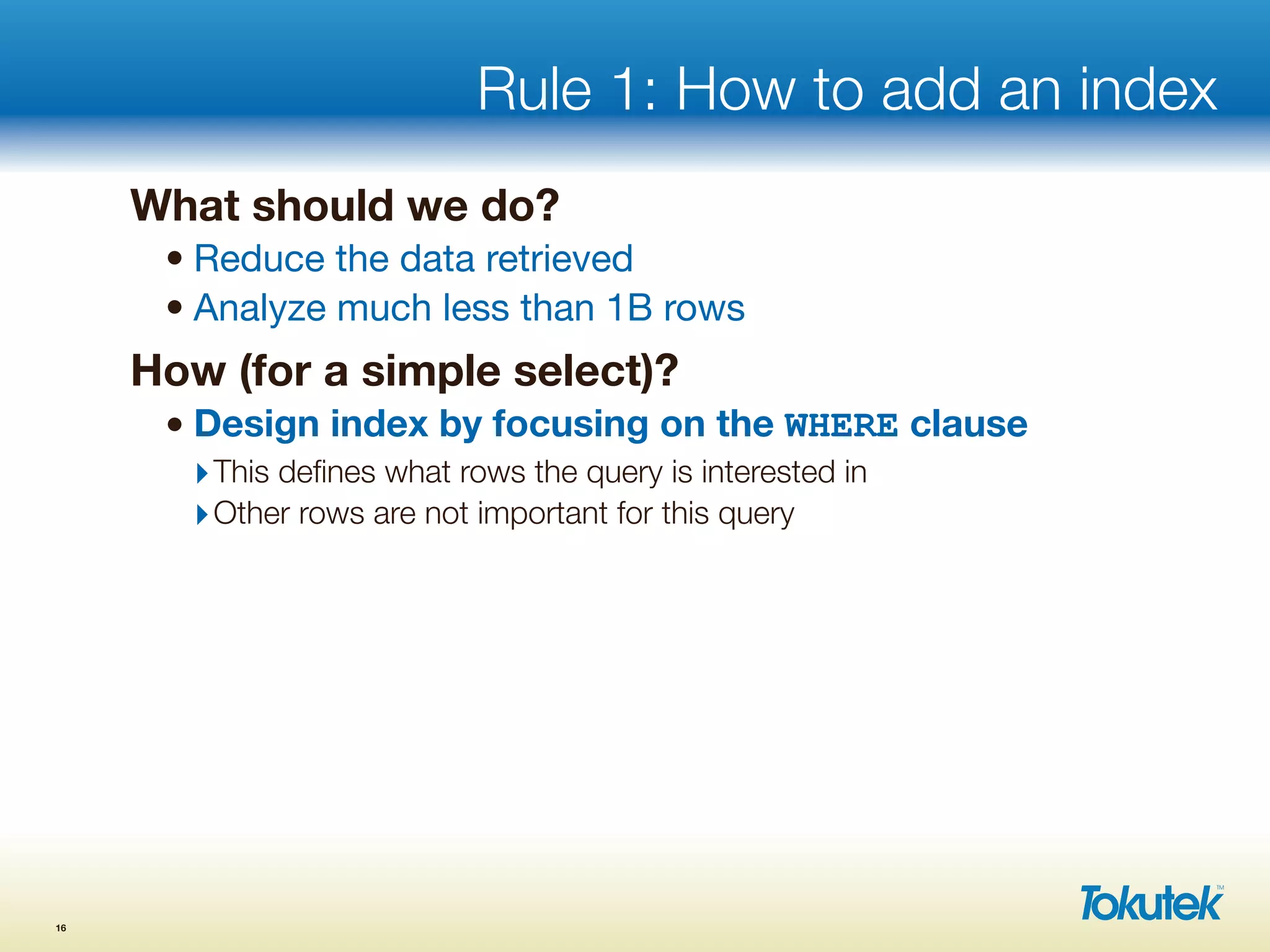 Rule 1: How to add an index
What should we do?
• Reduce the data retrieved
• Analyze much less than 1B rows
How (for a simple select)?
• Design index by focusing on the WHERE clause
‣This deﬁnes what rows the query is interested in
‣Other rows are not important for this query
16
 