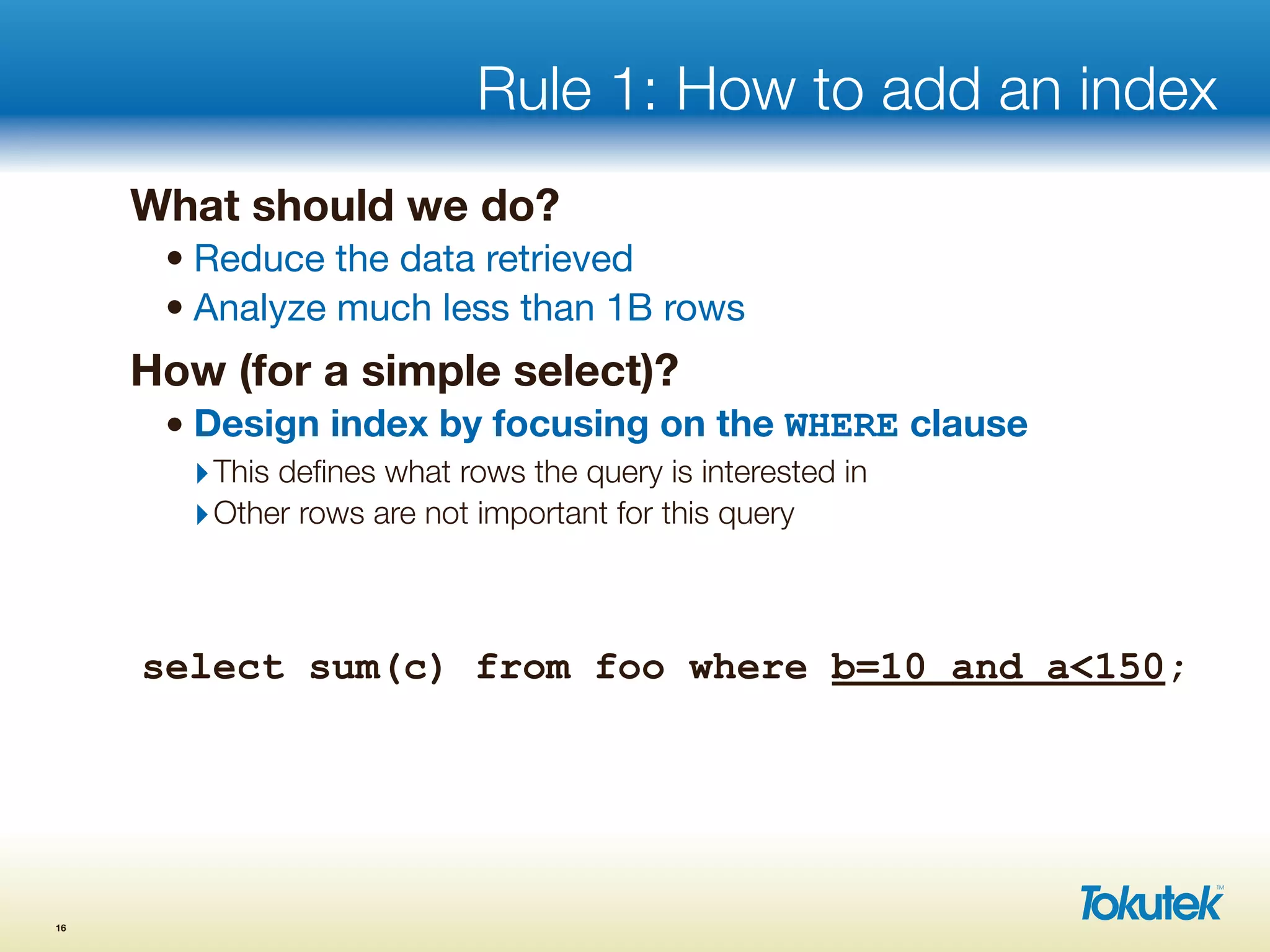 Rule 1: How to add an index
What should we do?
• Reduce the data retrieved
• Analyze much less than 1B rows
How (for a simple select)?
• Design index by focusing on the WHERE clause
‣This deﬁnes what rows the query is interested in
‣Other rows are not important for this query
16
select sum(c) from foo where b=10 and a<150;
 