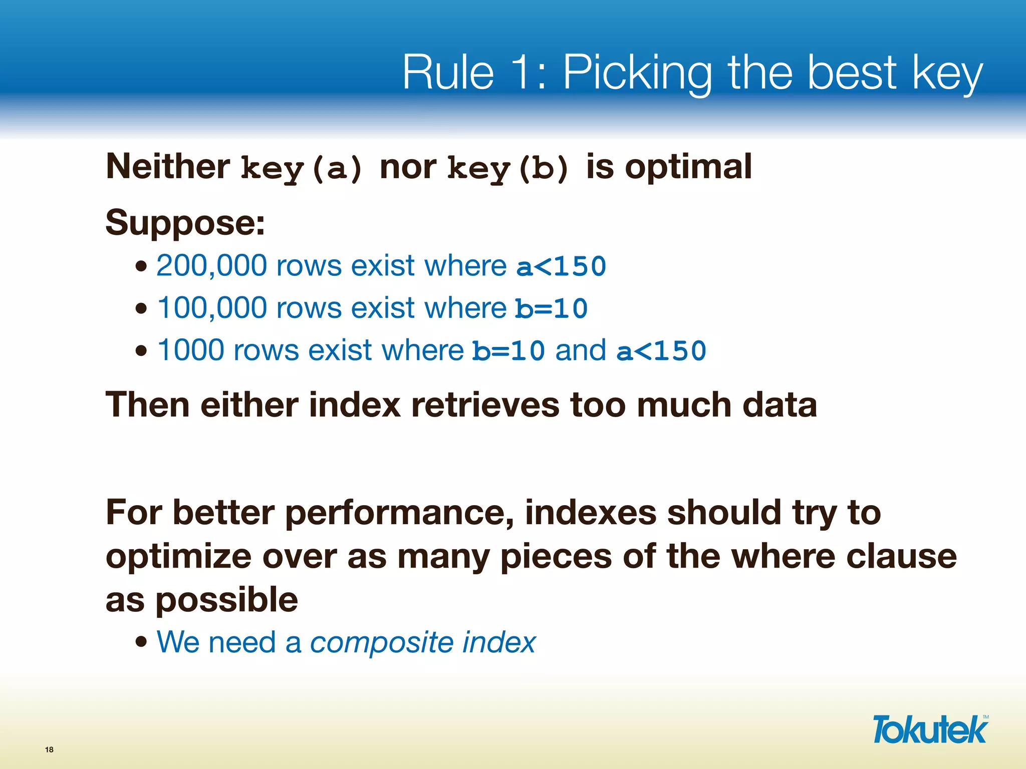 Rule 1: Picking the best key
Neither key(a) nor key(b) is optimal
Suppose:
• 200,000 rows exist where a<150
• 100,000 rows exist where b=10
• 1000 rows exist where b=10 and a<150
Then either index retrieves too much data
For better performance, indexes should try to
optimize over as many pieces of the where clause
as possible
• We need a composite index
18
 