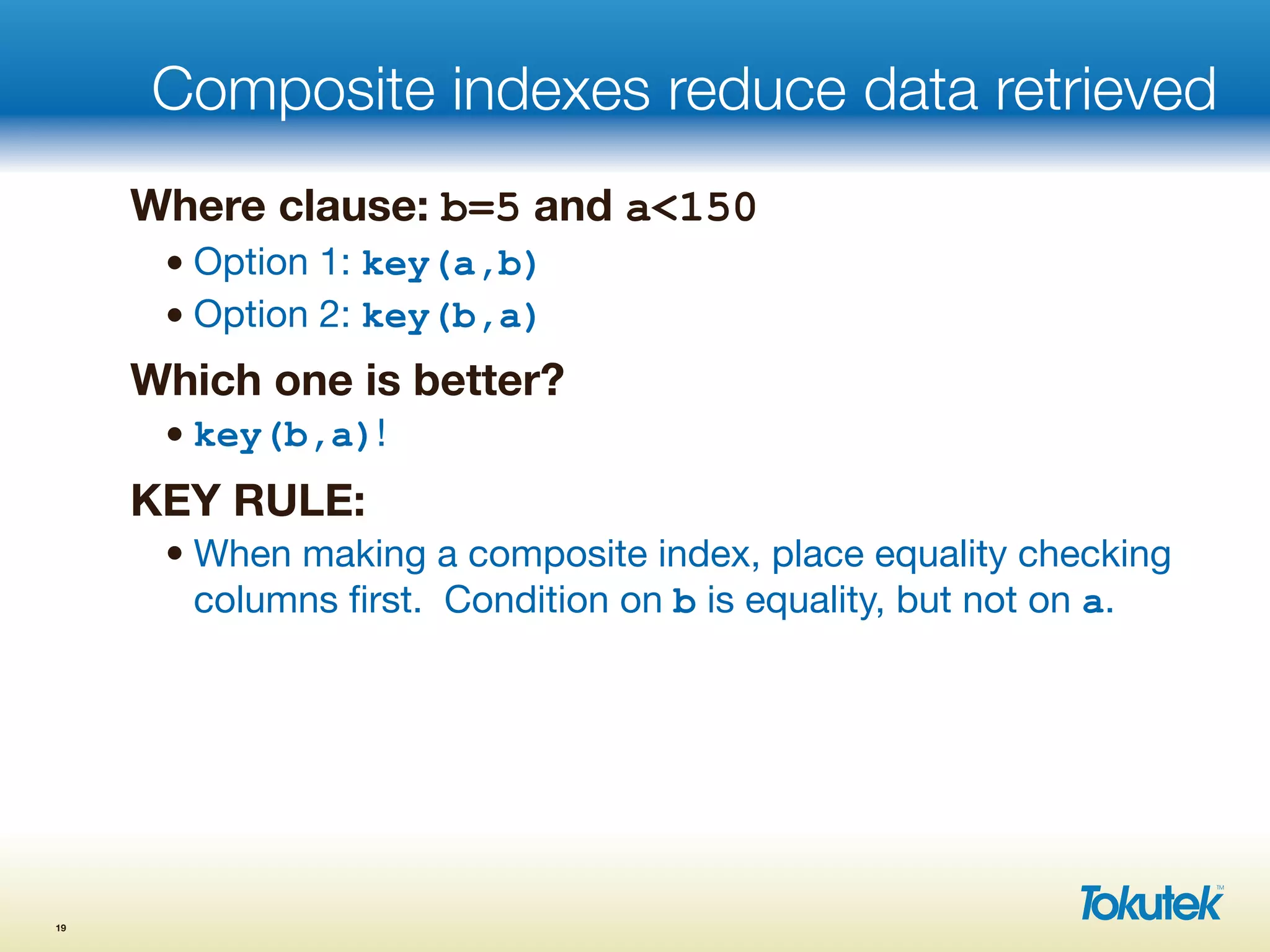 Composite indexes reduce data retrieved
Where clause: b=5 and a<150
• Option 1: key(a,b)
• Option 2: key(b,a)
Which one is better?
• key(b,a)!
KEY RULE:
• When making a composite index, place equality checking
columns ﬁrst. Condition on b is equality, but not on a.
19
 