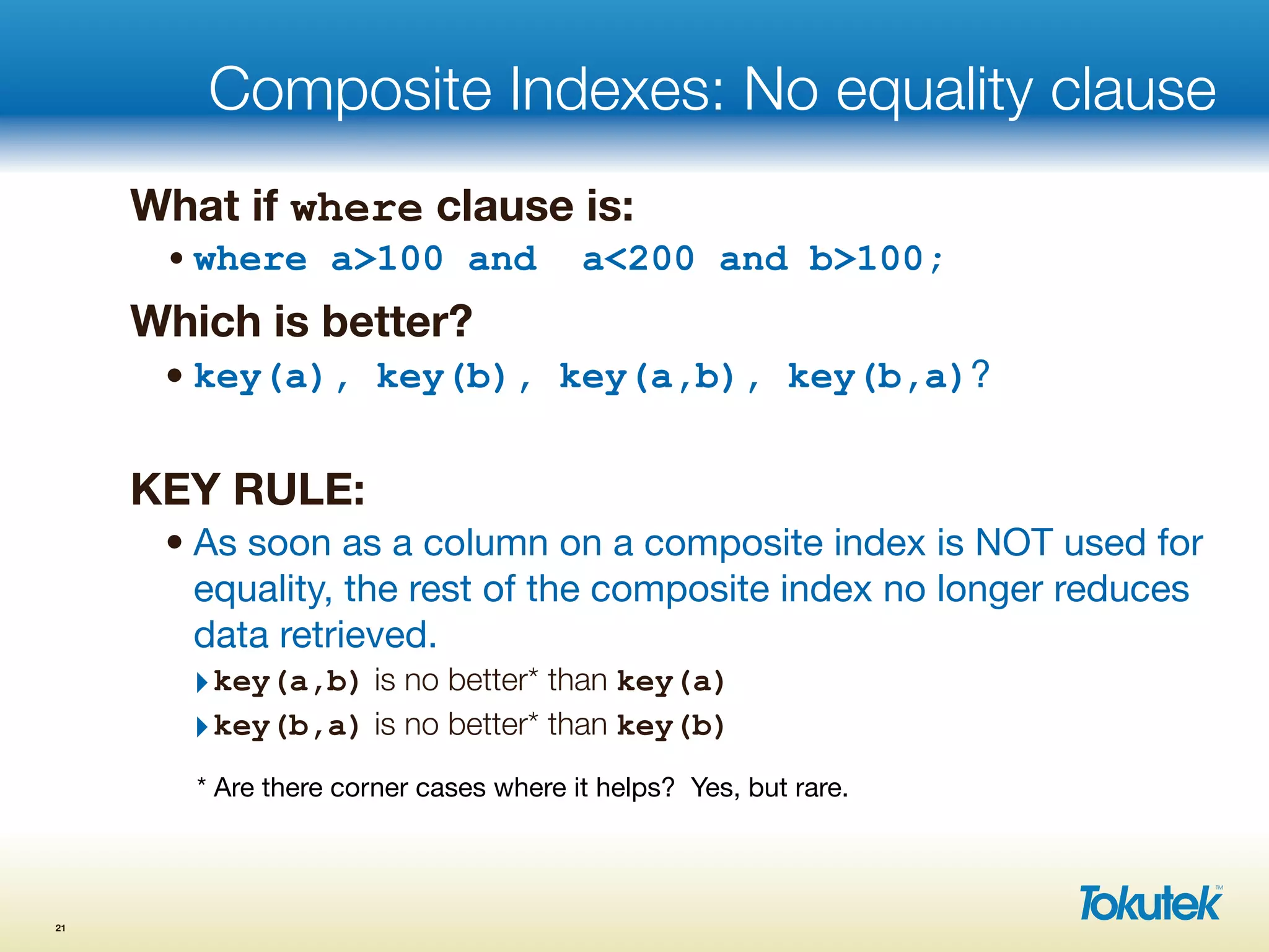 Composite Indexes: No equality clause
What if where clause is:
•where a>100 and a<200 and b>100;
Which is better?
• key(a), key(b), key(a,b), key(b,a)?
KEY RULE:
• As soon as a column on a composite index is NOT used for
equality, the rest of the composite index no longer reduces
data retrieved.
‣key(a,b) is no better* than key(a)
‣key(b,a) is no better* than key(b)
21
* Are there corner cases where it helps? Yes, but rare.
 