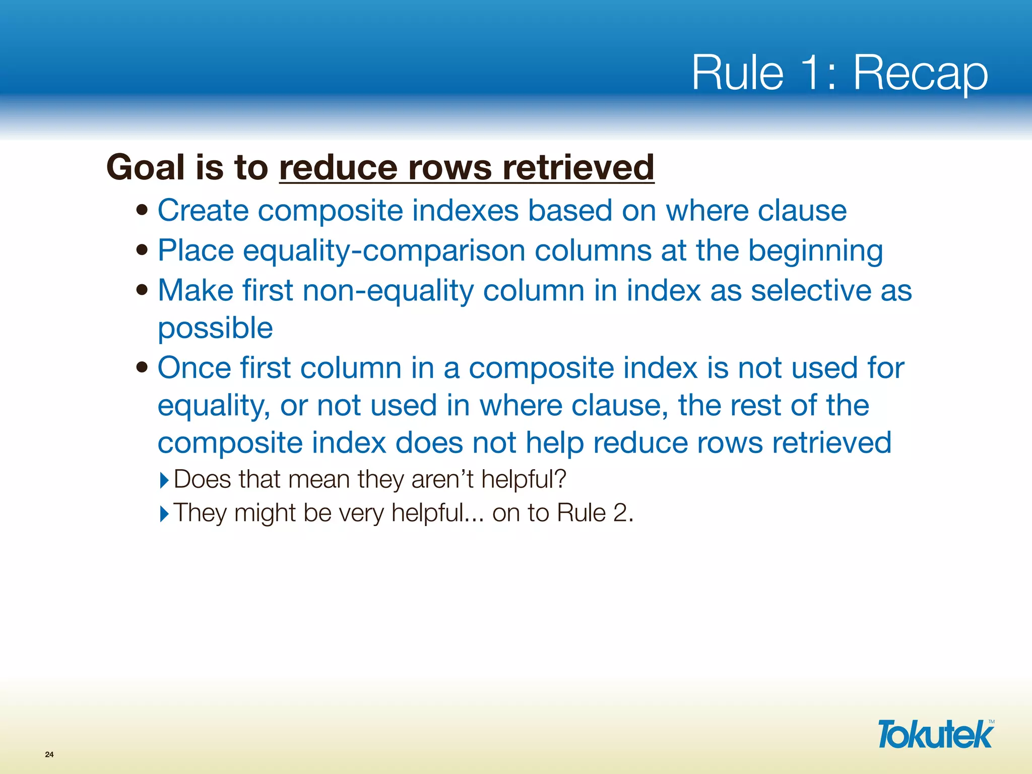 Rule 1: Recap
Goal is to reduce rows retrieved
• Create composite indexes based on where clause
• Place equality-comparison columns at the beginning
• Make ﬁrst non-equality column in index as selective as
possible
• Once ﬁrst column in a composite index is not used for
equality, or not used in where clause, the rest of the
composite index does not help reduce rows retrieved
‣Does that mean they aren’t helpful?
‣They might be very helpful... on to Rule 2.
24
 