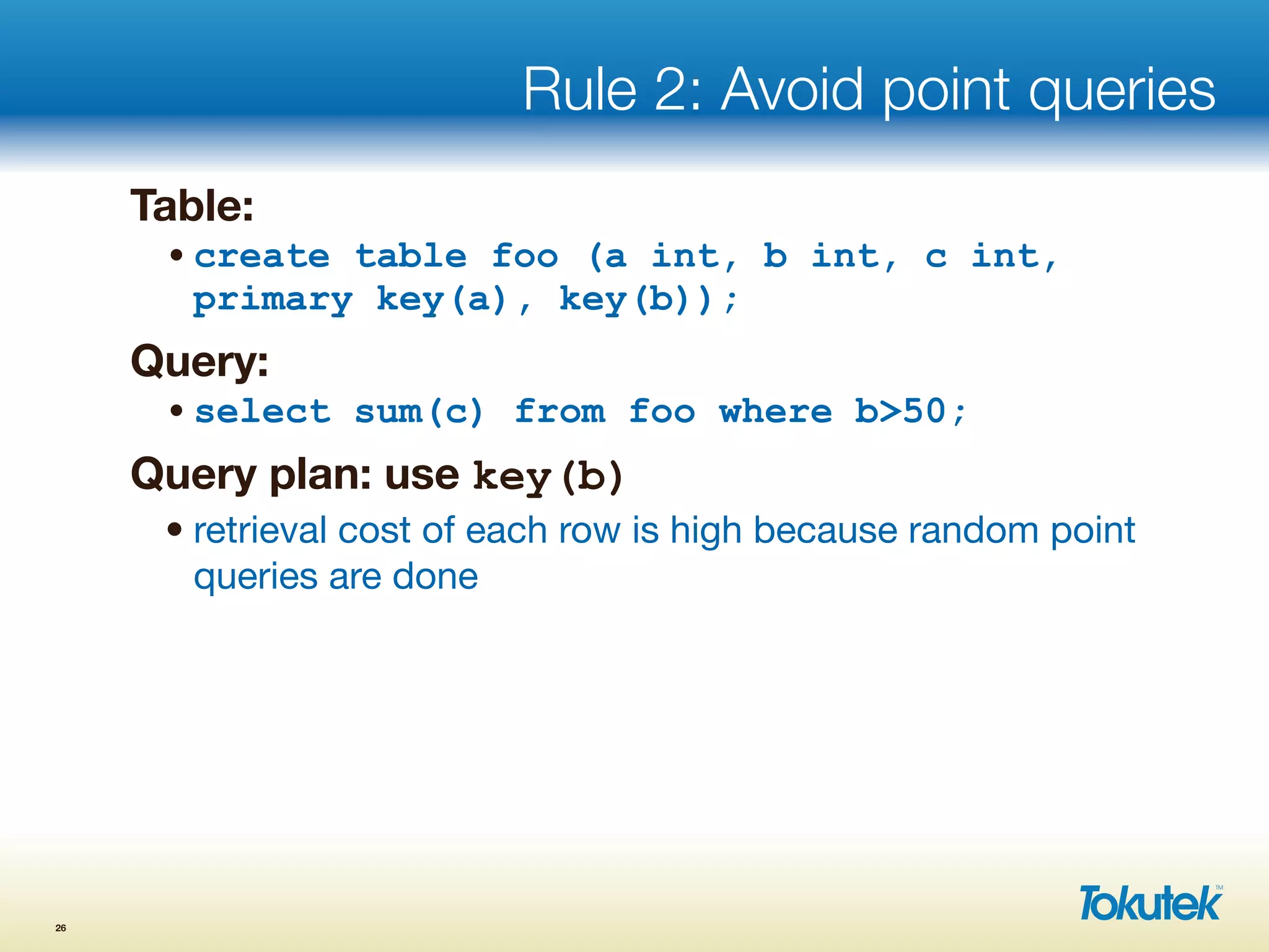 Rule 2: Avoid point queries
Table:
•create table foo (a int, b int, c int,
primary key(a), key(b));
Query:
•select sum(c) from foo where b>50;
Query plan: use key(b)
• retrieval cost of each row is high because random point
queries are done
26
 