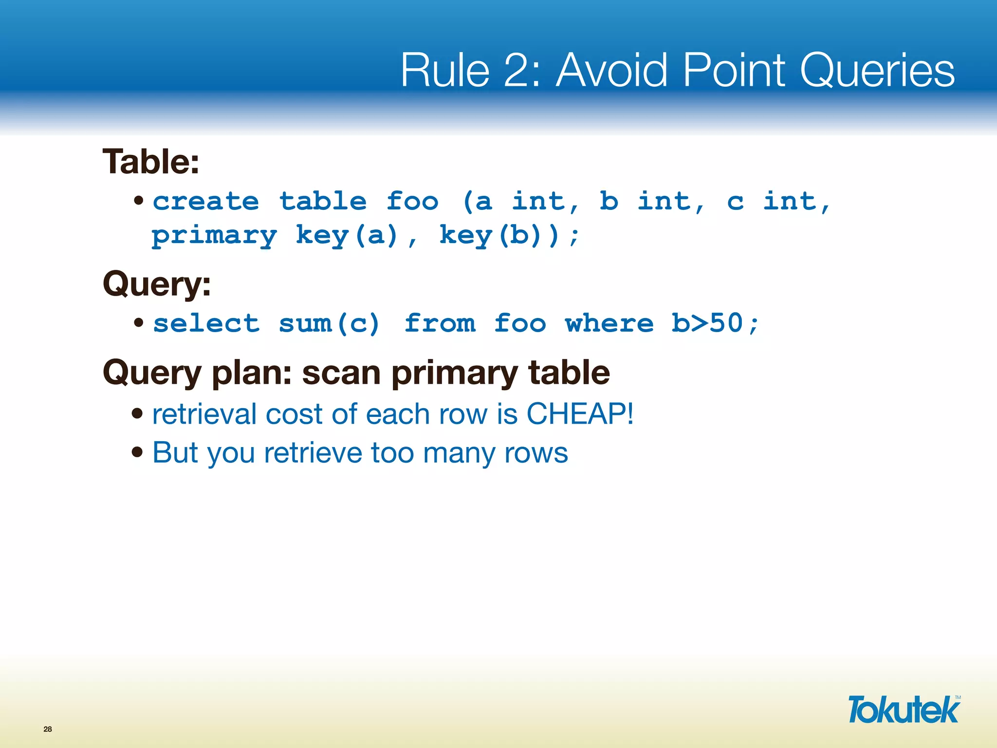 Rule 2: Avoid Point Queries
Table:
•create table foo (a int, b int, c int,
primary key(a), key(b));
Query:
•select sum(c) from foo where b>50;
Query plan: scan primary table
• retrieval cost of each row is CHEAP!
• But you retrieve too many rows
28
 