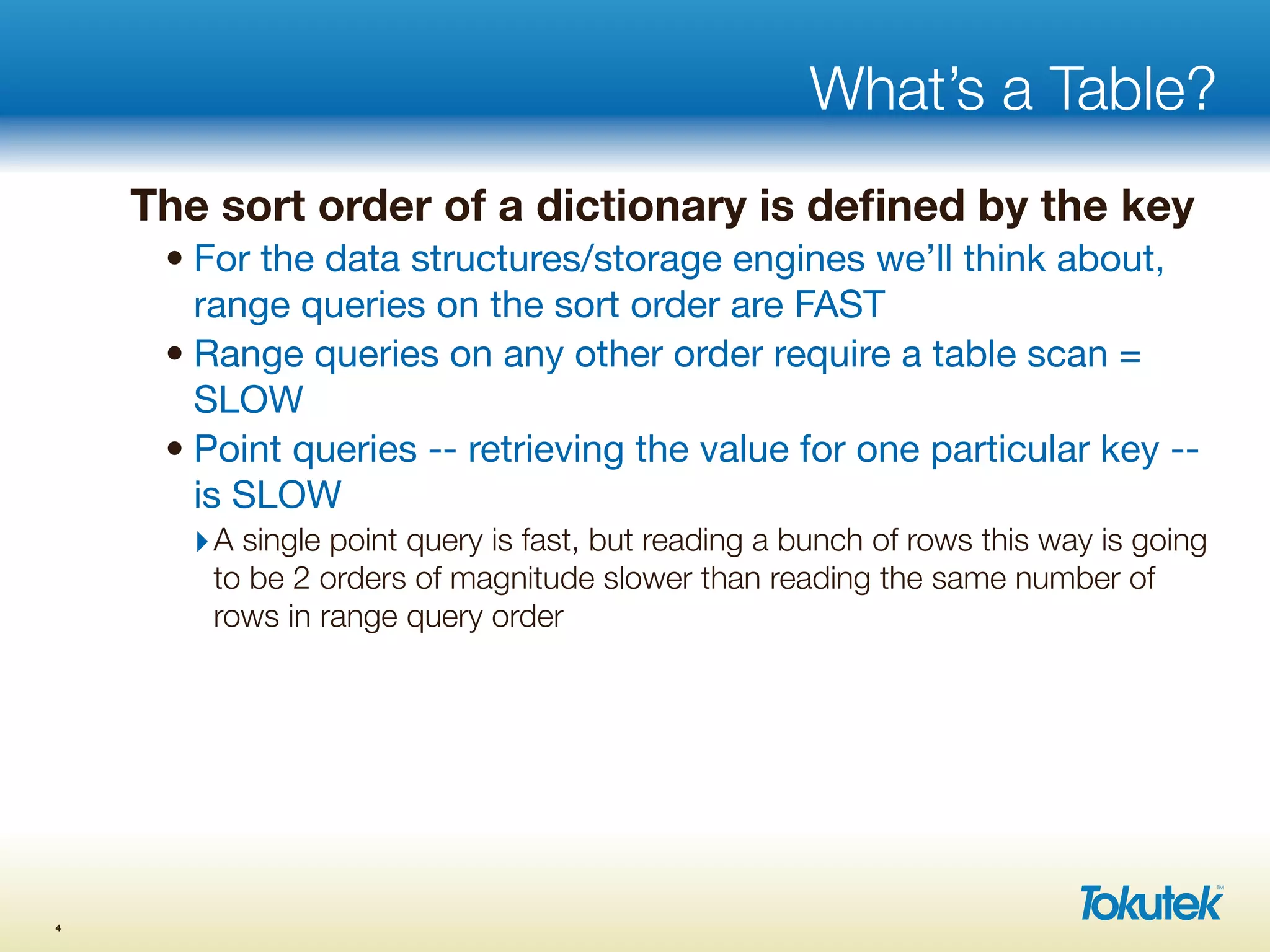 What’s a Table?
The sort order of a dictionary is deﬁned by the key
• For the data structures/storage engines we’ll think about,
range queries on the sort order are FAST
• Range queries on any other order require a table scan =
SLOW
• Point queries -- retrieving the value for one particular key --
is SLOW
‣A single point query is fast, but reading a bunch of rows this way is going
to be 2 orders of magnitude slower than reading the same number of
rows in range query order
4
 
