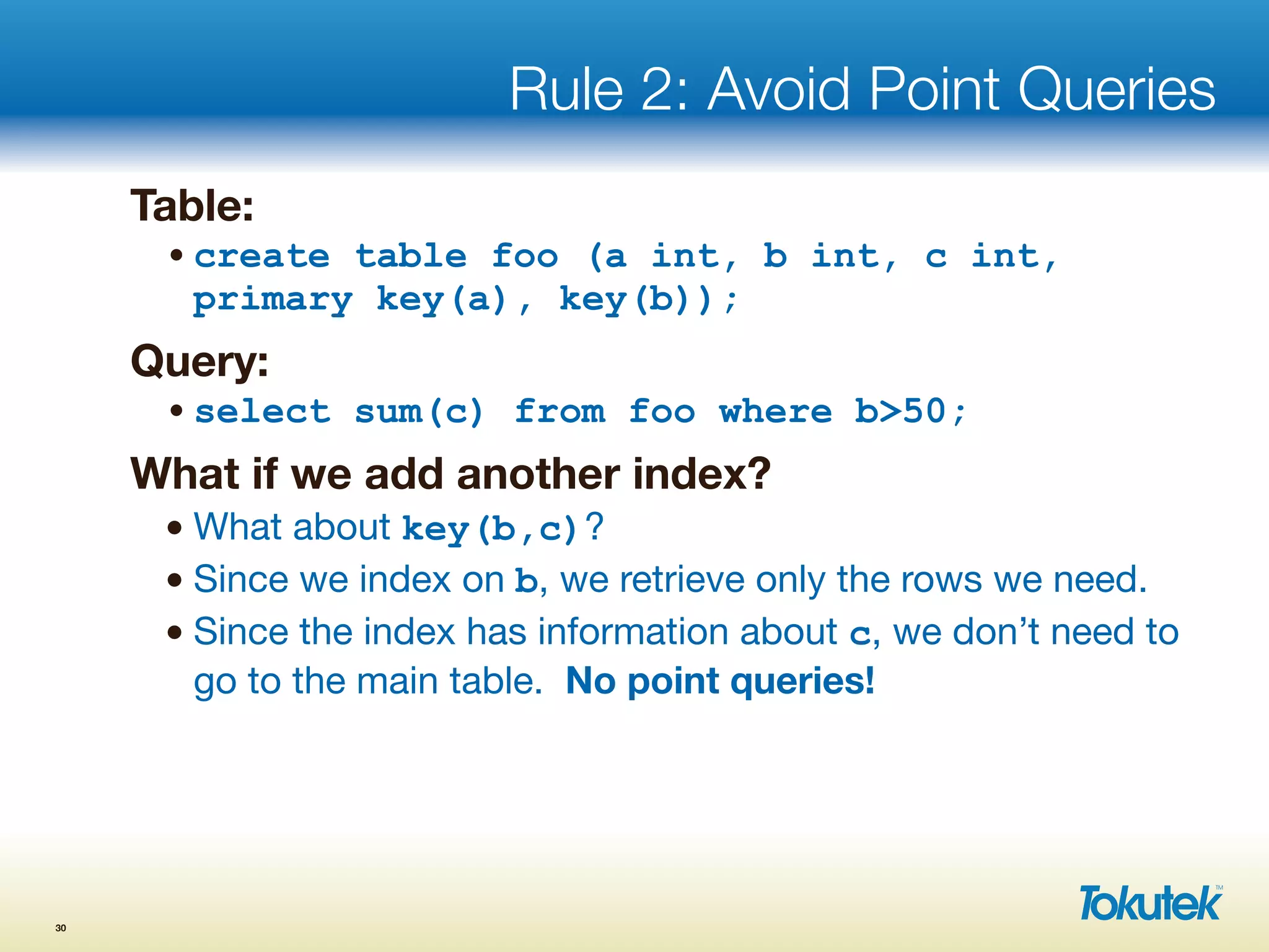 Rule 2: Avoid Point Queries
Table:
•create table foo (a int, b int, c int,
primary key(a), key(b));
Query:
•select sum(c) from foo where b>50;
What if we add another index?
• What about key(b,c)?
• Since we index on b, we retrieve only the rows we need.
• Since the index has information about c, we don’t need to
go to the main table. No point queries!
30
 