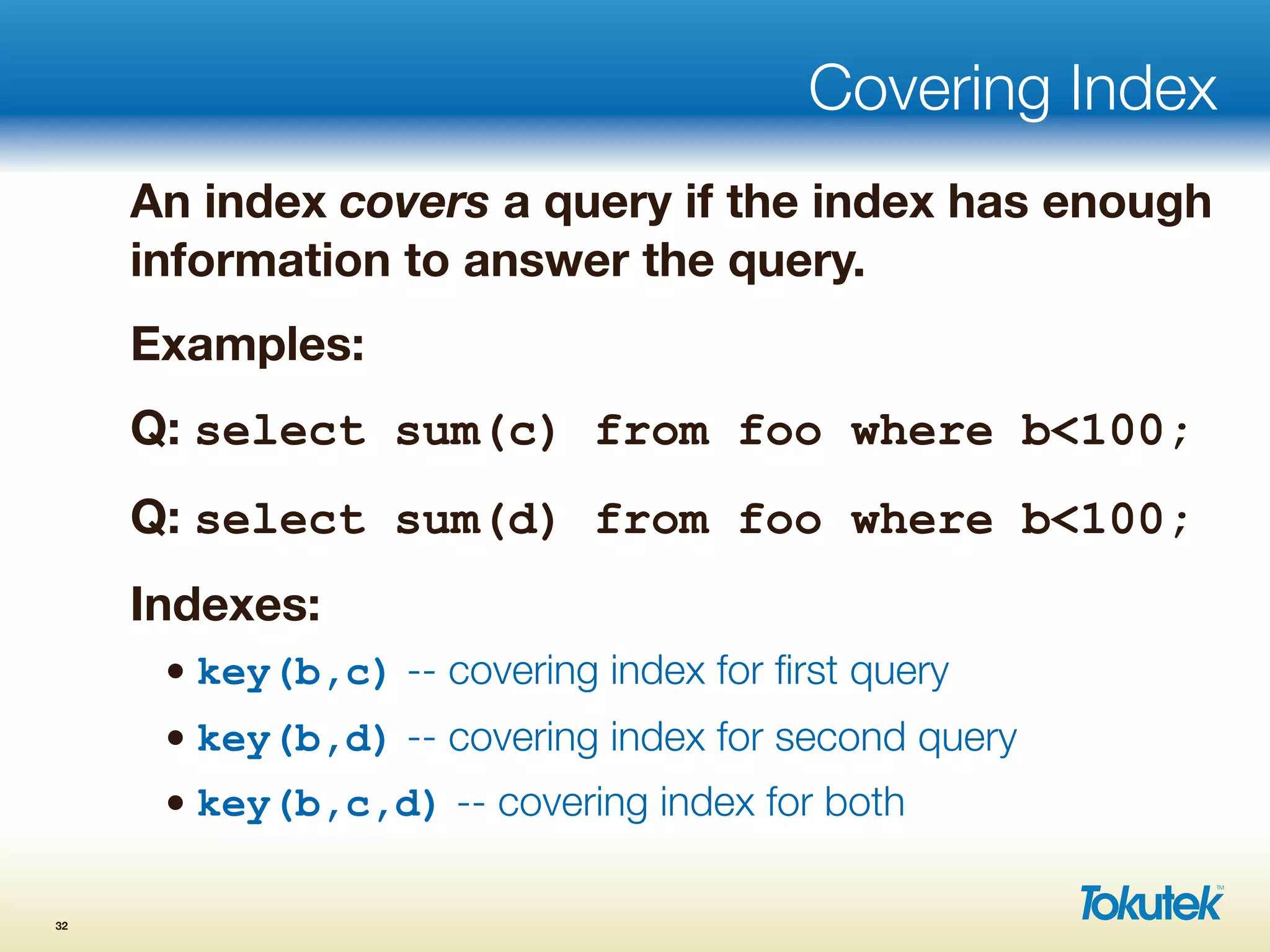 Covering Index
An index covers a query if the index has enough
information to answer the query.
Examples:
Q: select sum(c) from foo where b<100;
Q: select sum(d) from foo where b<100;
Indexes:
• key(b,c) -- covering index for ﬁrst query
• key(b,d) -- covering index for second query
• key(b,c,d) -- covering index for both
32
 