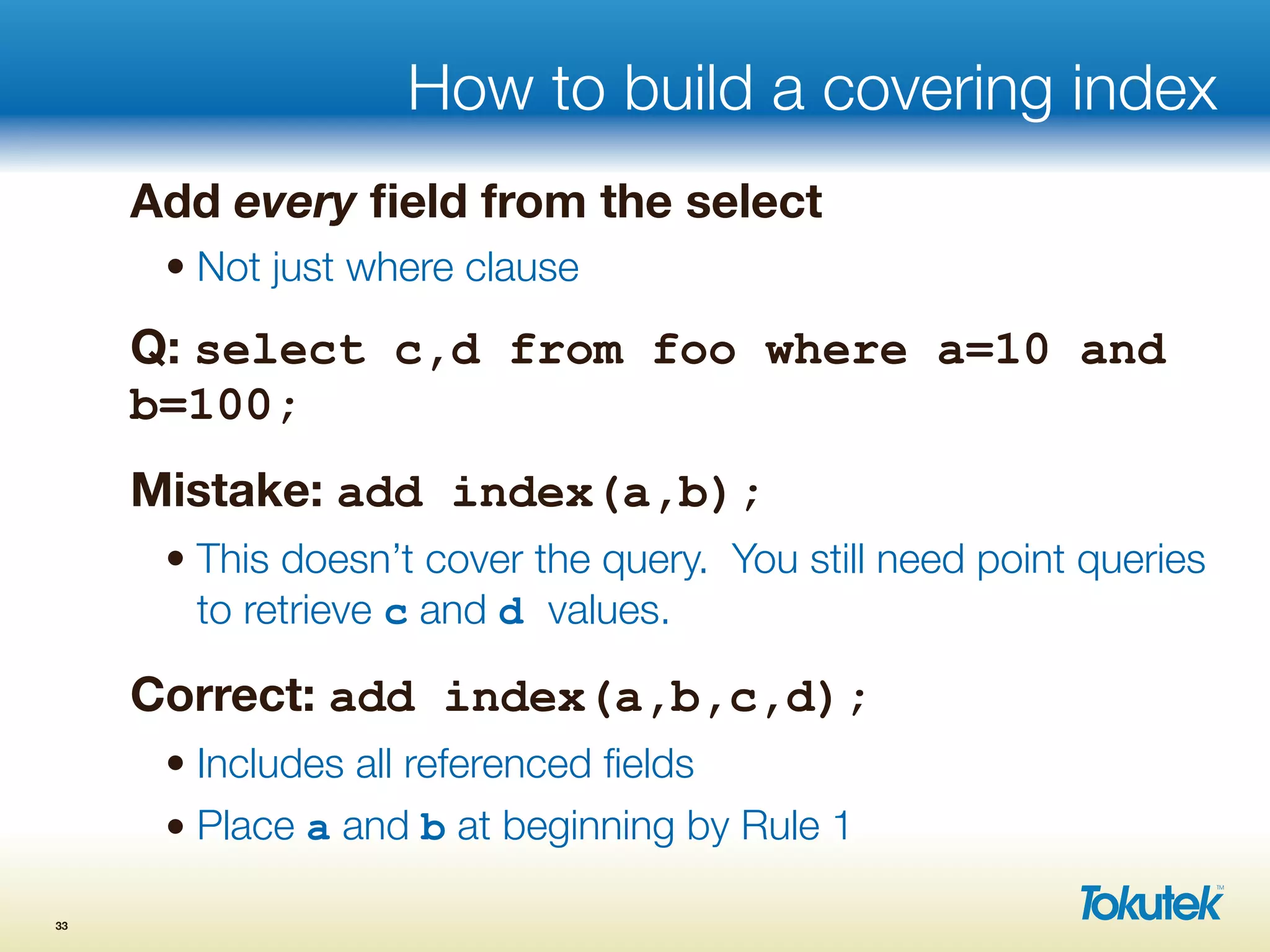 How to build a covering index
Add every ﬁeld from the select
• Not just where clause
Q: select c,d from foo where a=10 and
b=100;
Mistake: add index(a,b);
• This doesn’t cover the query. You still need point queries
to retrieve c and d values.
Correct: add index(a,b,c,d);
• Includes all referenced ﬁelds
• Place a and b at beginning by Rule 1
33
 