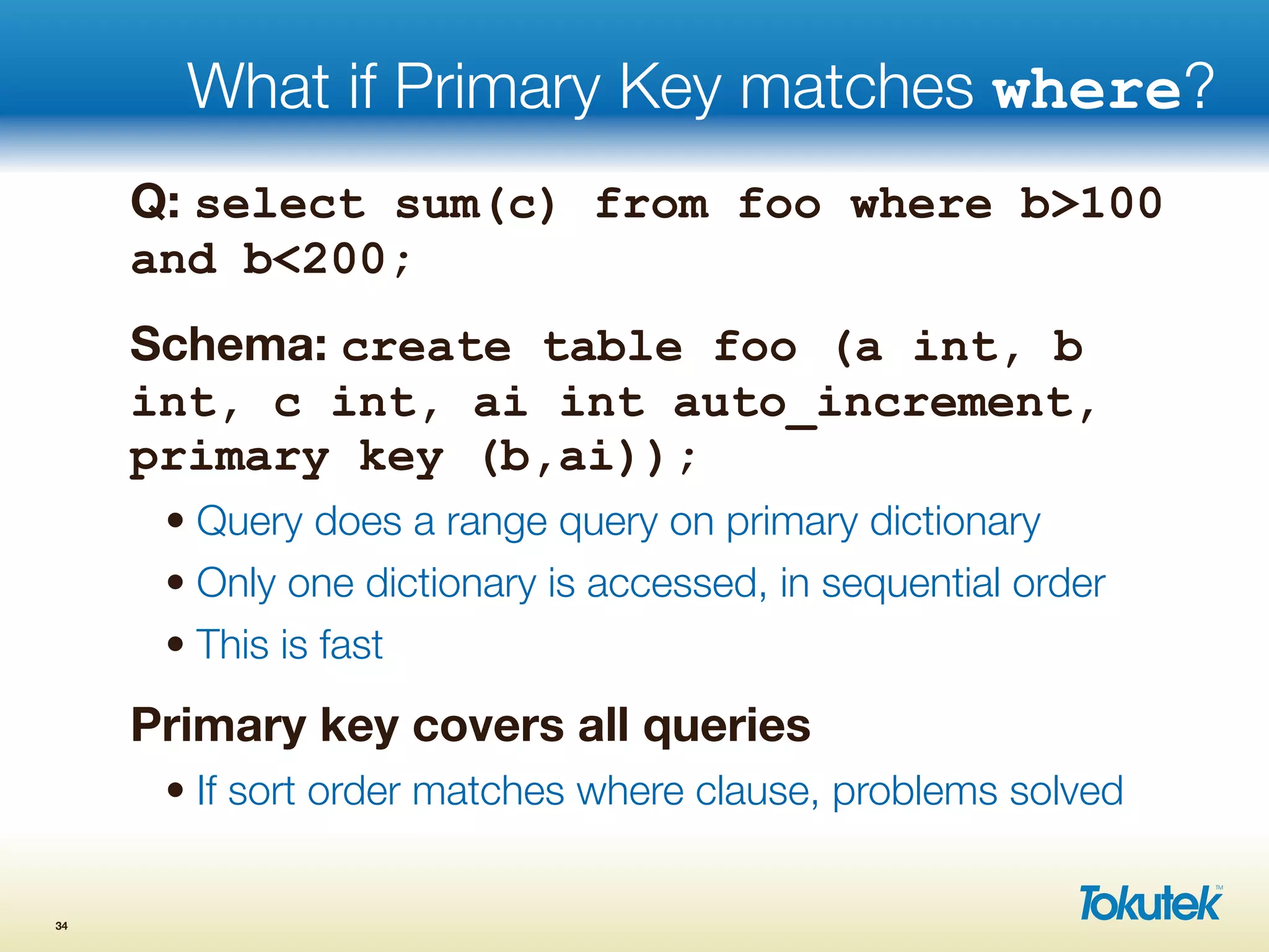 What if Primary Key matches where?
Q: select sum(c) from foo where b>100
and b<200;
Schema: create table foo (a int, b
int, c int, ai int auto_increment,
primary key (b,ai));
• Query does a range query on primary dictionary
• Only one dictionary is accessed, in sequential order
• This is fast
Primary key covers all queries
• If sort order matches where clause, problems solved
34
 