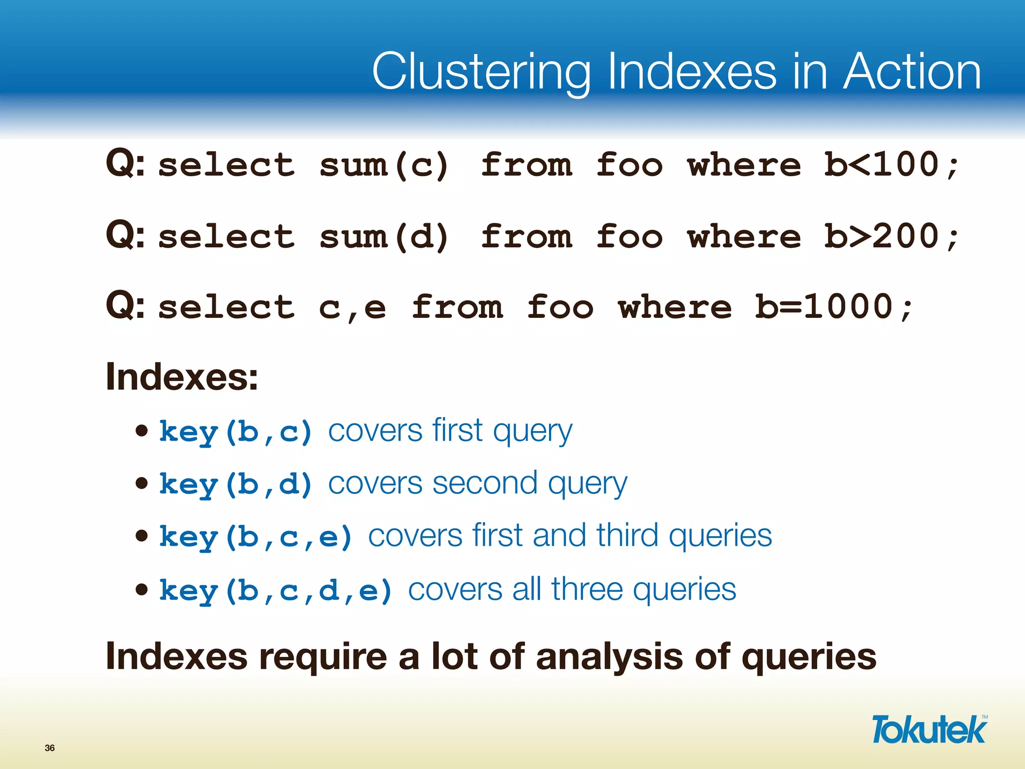 Clustering Indexes in Action
Q: select sum(c) from foo where b<100;
Q: select sum(d) from foo where b>200;
Q: select c,e from foo where b=1000;
Indexes:
• key(b,c) covers ﬁrst query
• key(b,d) covers second query
• key(b,c,e) covers ﬁrst and third queries
• key(b,c,d,e) covers all three queries
Indexes require a lot of analysis of queries
36
 