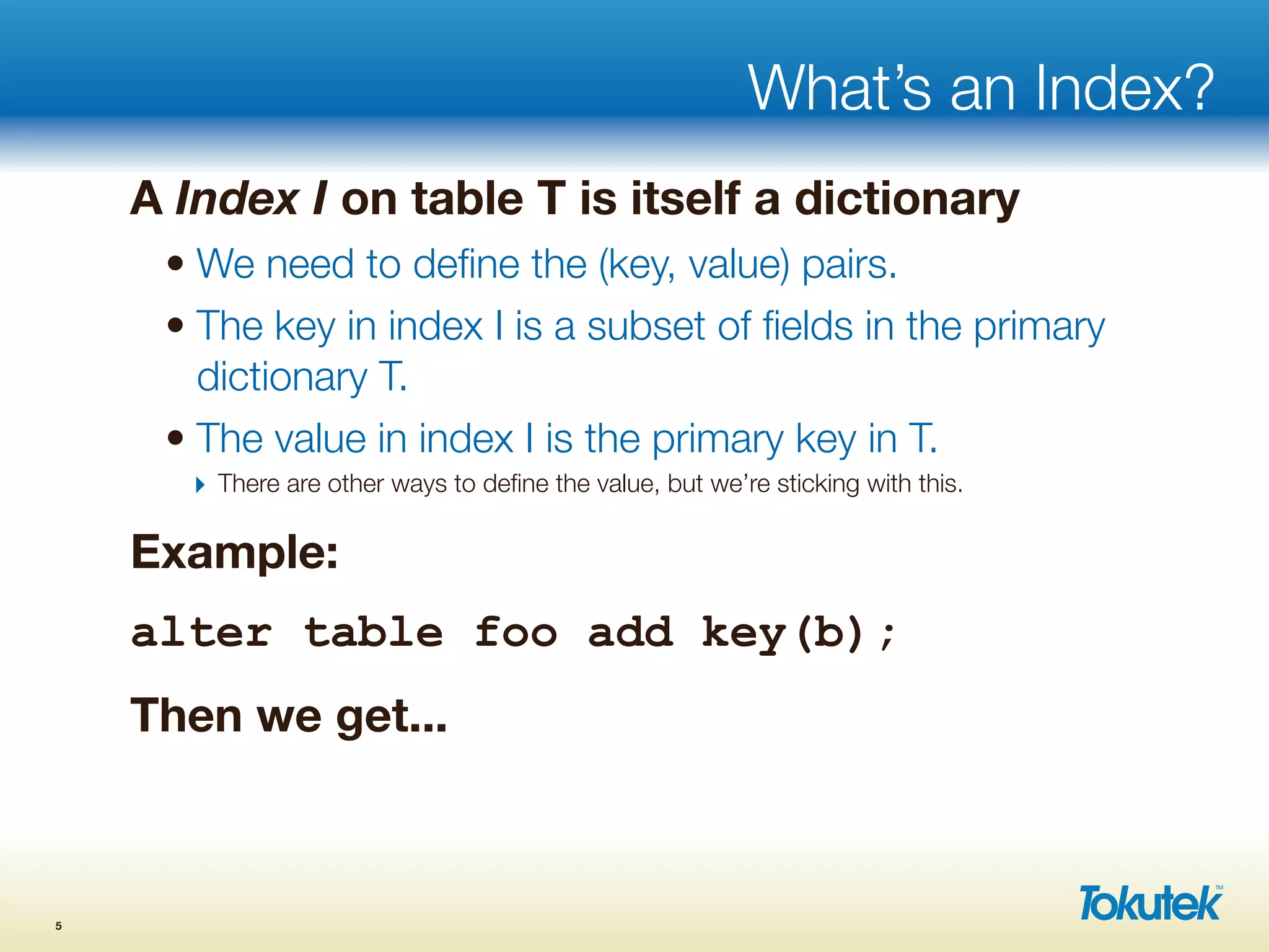 What’s an Index?
A Index I on table T is itself a dictionary
• We need to deﬁne the (key, value) pairs.
• The key in index I is a subset of ﬁelds in the primary
dictionary T.
• The value in index I is the primary key in T.
‣ There are other ways to deﬁne the value, but we’re sticking with this.
Example:
alter table foo add key(b);
Then we get...
5
 