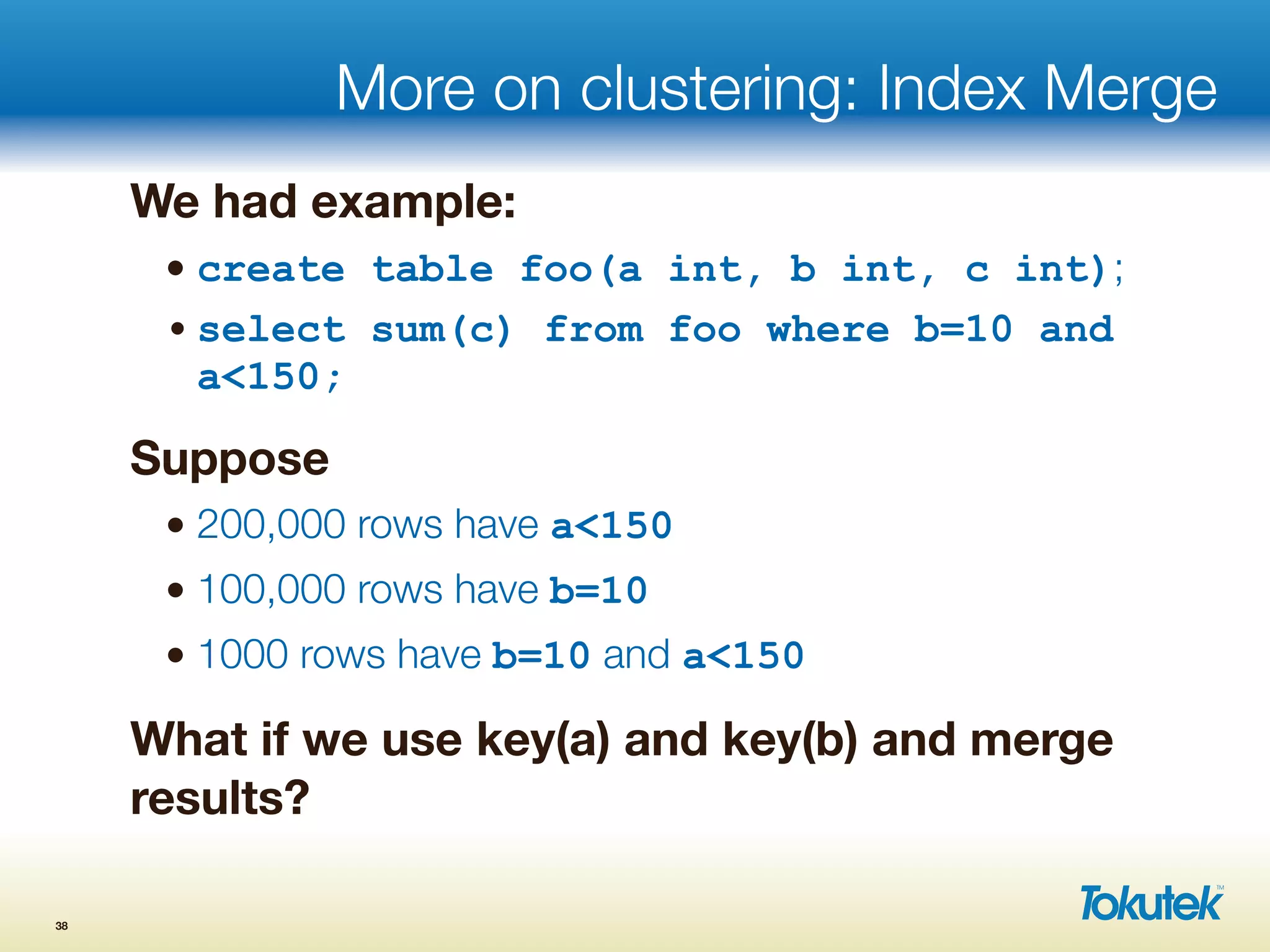 More on clustering: Index Merge
We had example:
• create table foo(a int, b int, c int);
• select sum(c) from foo where b=10 and
a<150;
Suppose
• 200,000 rows have a<150
• 100,000 rows have b=10
• 1000 rows have b=10 and a<150
What if we use key(a) and key(b) and merge
results?
38
 
