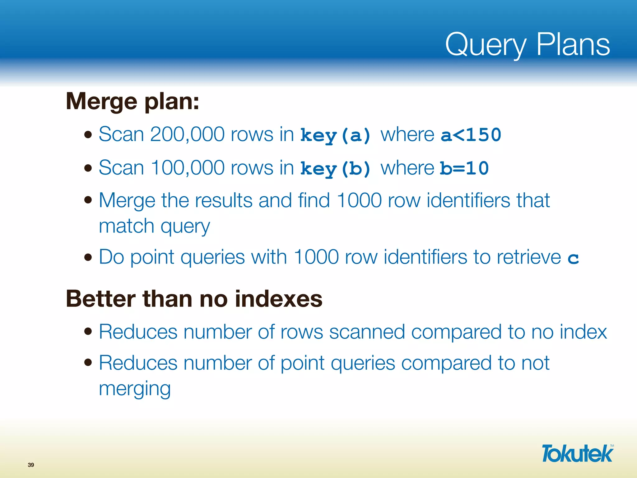 Query Plans
Merge plan:
• Scan 200,000 rows in key(a) where a<150
• Scan 100,000 rows in key(b) where b=10
• Merge the results and ﬁnd 1000 row identiﬁers that
match query
• Do point queries with 1000 row identiﬁers to retrieve c
Better than no indexes
• Reduces number of rows scanned compared to no index
• Reduces number of point queries compared to not
merging
39
 
