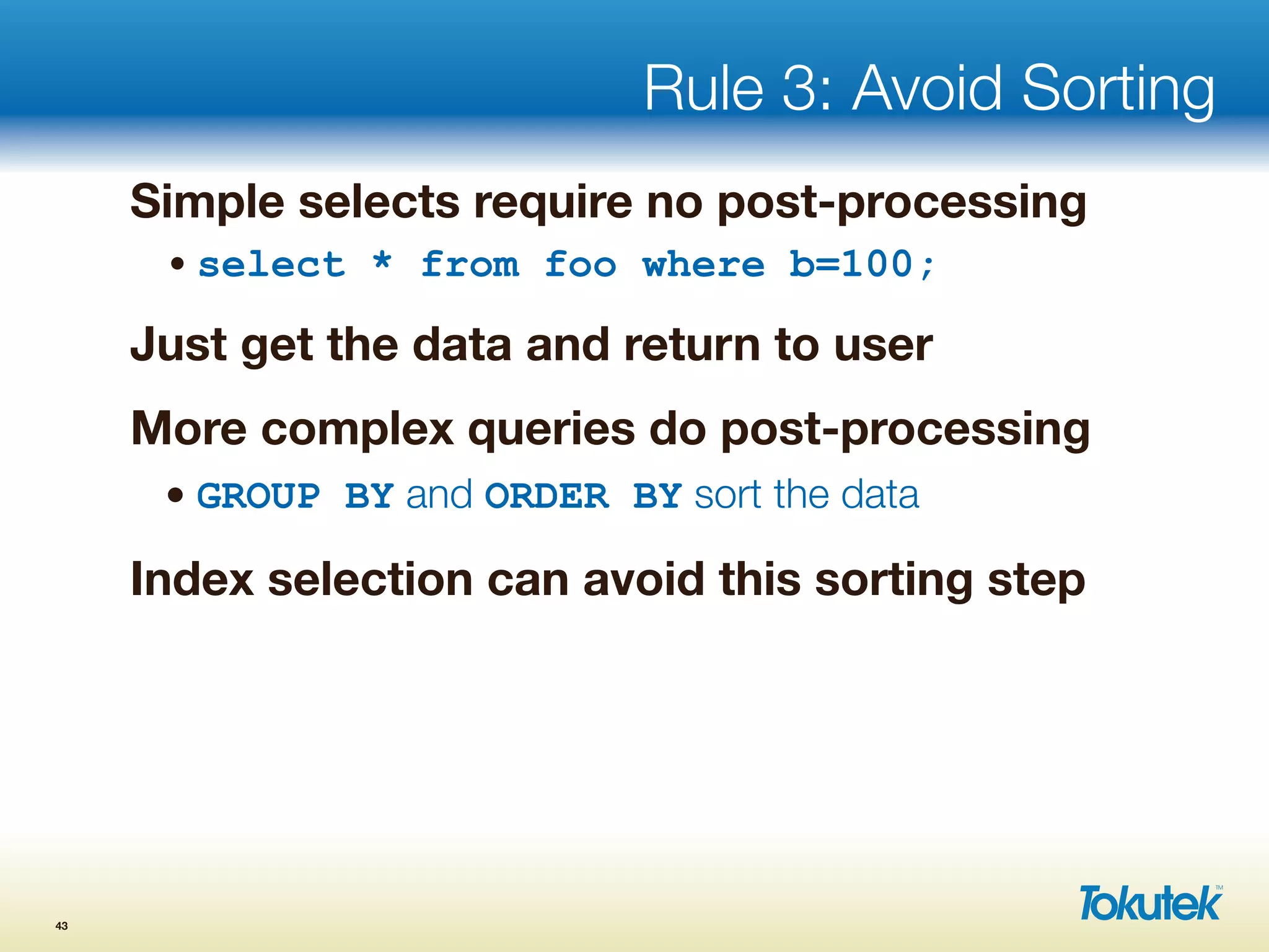 Rule 3: Avoid Sorting
Simple selects require no post-processing
• select * from foo where b=100;
Just get the data and return to user
More complex queries do post-processing
• GROUP BY and ORDER BY sort the data
Index selection can avoid this sorting step
43
 