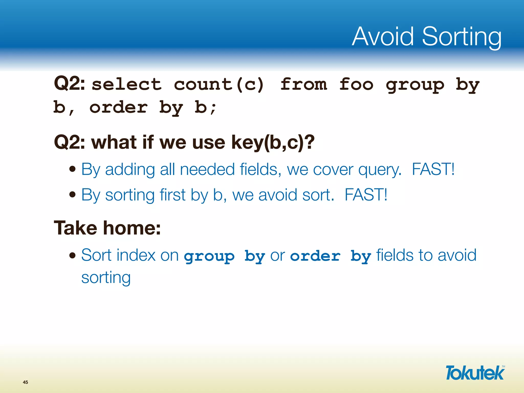 Avoid Sorting
Q2: select count(c) from foo group by
b, order by b;
Q2: what if we use key(b,c)?
• By adding all needed ﬁelds, we cover query. FAST!
• By sorting ﬁrst by b, we avoid sort. FAST!
Take home:
• Sort index on group by or order by ﬁelds to avoid
sorting
45
 