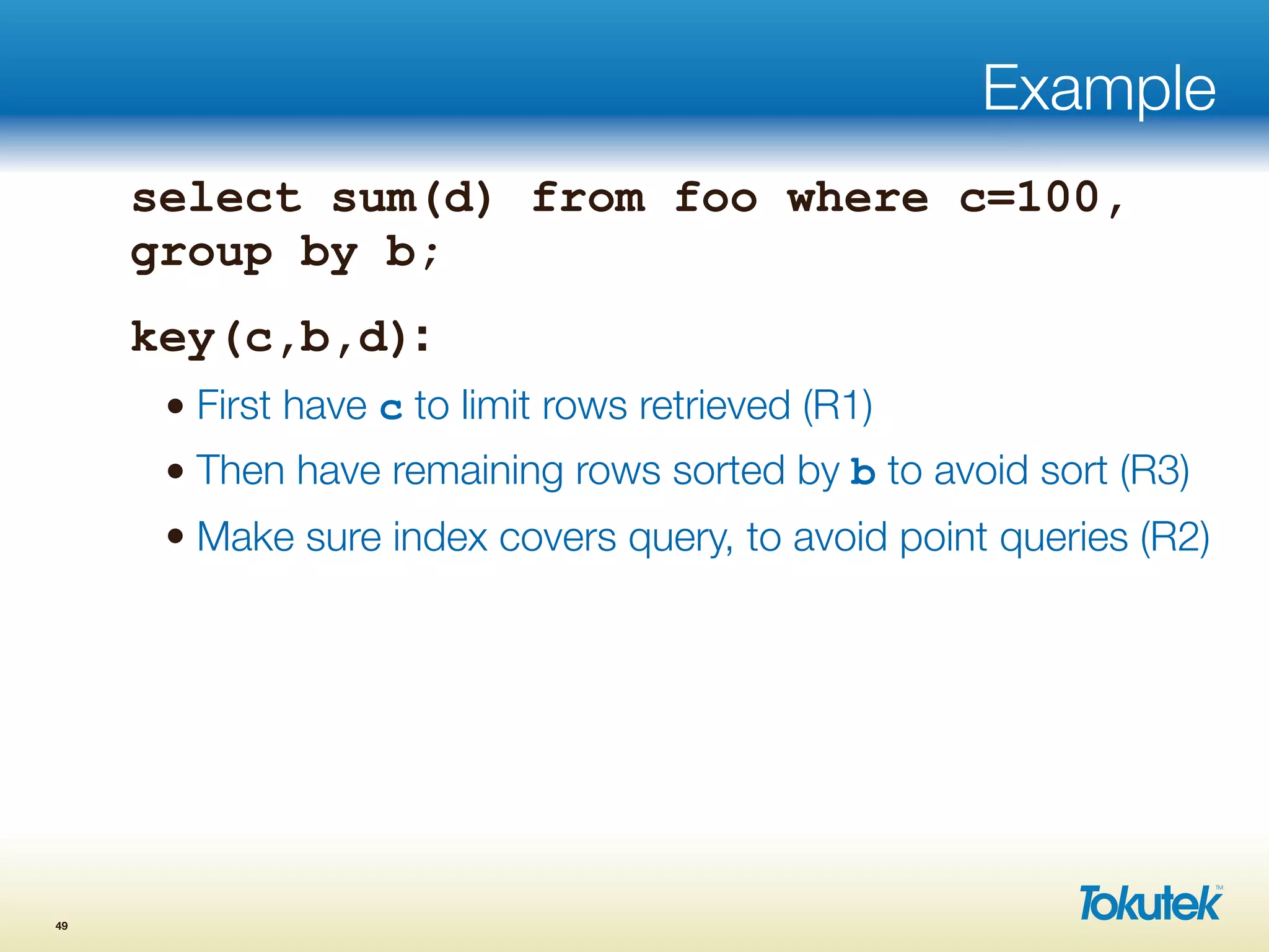 Example
select sum(d) from foo where c=100,
group by b;
key(c,b,d):
• First have c to limit rows retrieved (R1)
• Then have remaining rows sorted by b to avoid sort (R3)
• Make sure index covers query, to avoid point queries (R2)
49
 