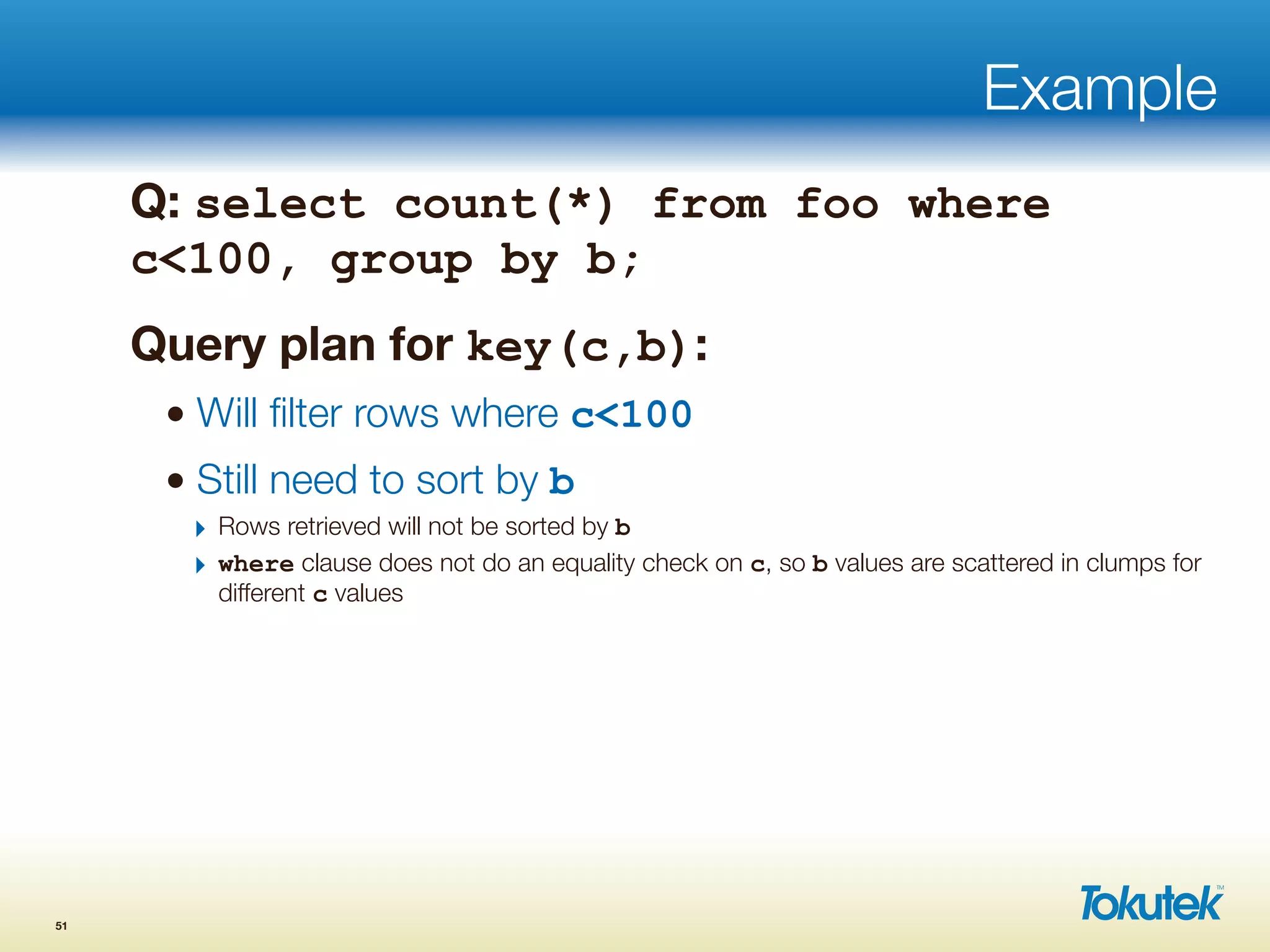 Example
Q: select count(*) from foo where
c<100, group by b;
Query plan for key(c,b):
• Will ﬁlter rows where c<100
• Still need to sort by b
‣ Rows retrieved will not be sorted by b
‣ where clause does not do an equality check on c, so b values are scattered in clumps for
different c values
51
 