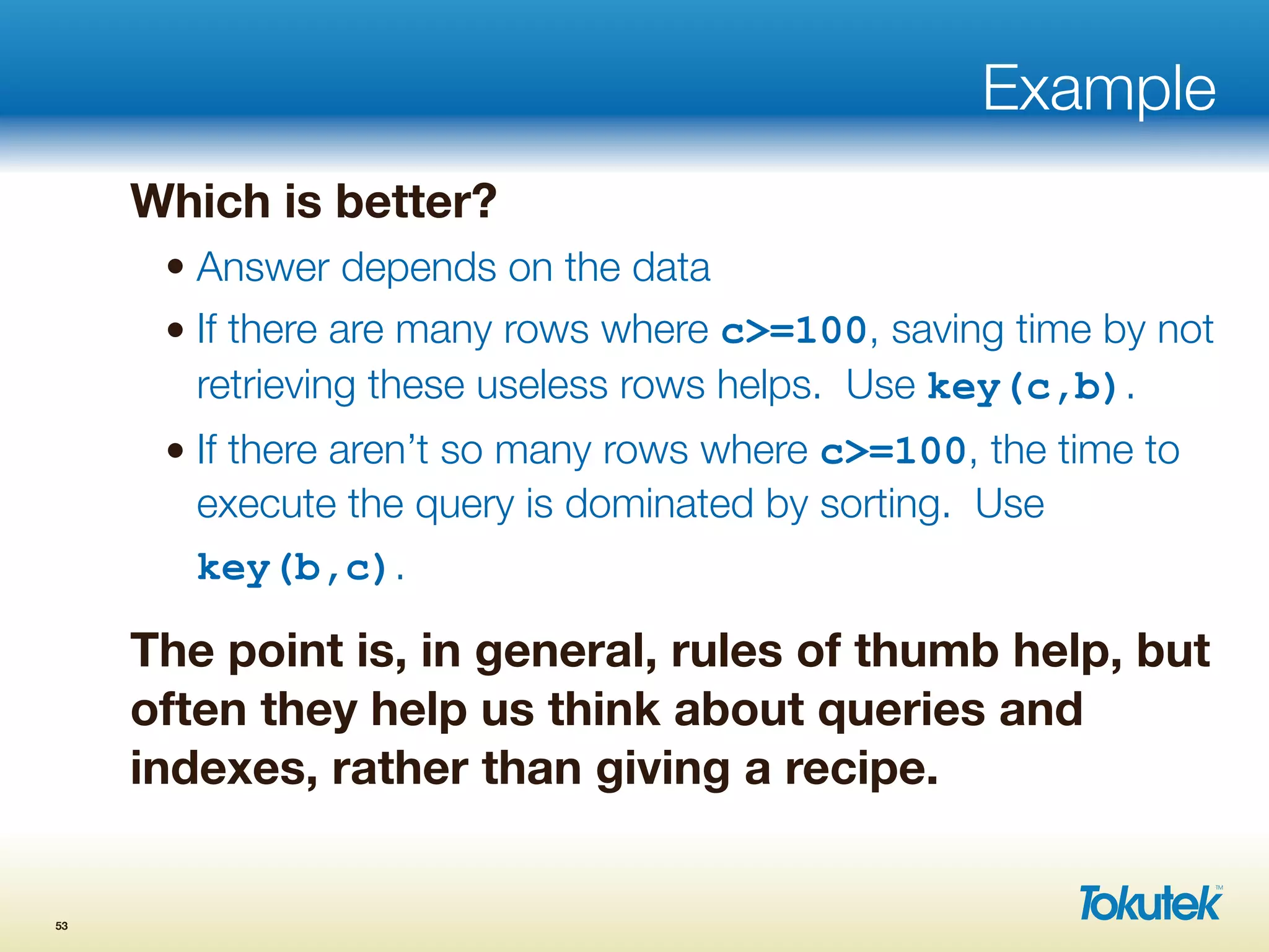 Example
Which is better?
• Answer depends on the data
• If there are many rows where c>=100, saving time by not
retrieving these useless rows helps. Use key(c,b).
• If there aren’t so many rows where c>=100, the time to
execute the query is dominated by sorting. Use
key(b,c).
The point is, in general, rules of thumb help, but
often they help us think about queries and
indexes, rather than giving a recipe.
53
 