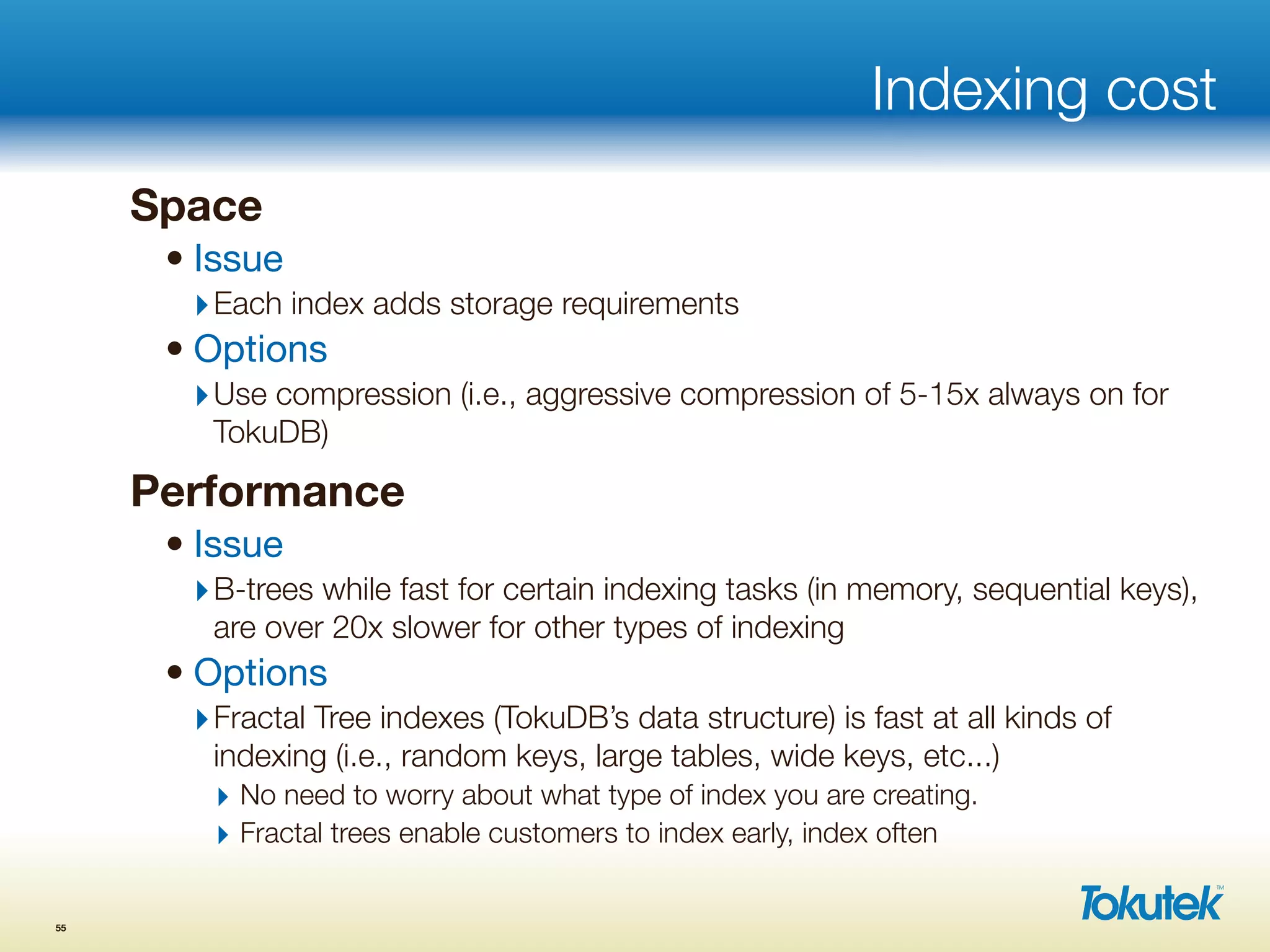 Indexing cost
Space
• Issue
‣Each index adds storage requirements
• Options
‣Use compression (i.e., aggressive compression of 5-15x always on for
TokuDB)
Performance
• Issue
‣B-trees while fast for certain indexing tasks (in memory, sequential keys),
are over 20x slower for other types of indexing
• Options
‣Fractal Tree indexes (TokuDB’s data structure) is fast at all kinds of
indexing (i.e., random keys, large tables, wide keys, etc...)
‣ No need to worry about what type of index you are creating.
‣ Fractal trees enable customers to index early, index often
55
 