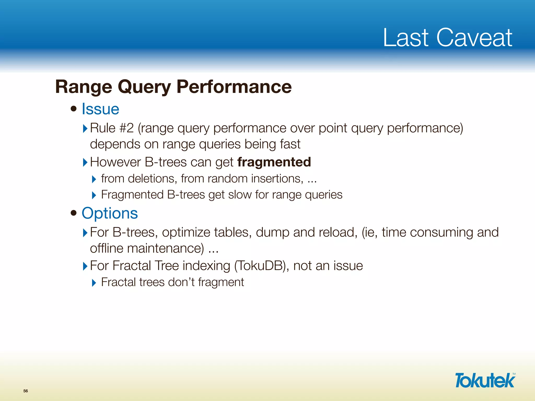 Last Caveat
Range Query Performance
• Issue
‣Rule #2 (range query performance over point query performance)
depends on range queries being fast
‣However B-trees can get fragmented
‣ from deletions, from random insertions, ...
‣ Fragmented B-trees get slow for range queries
• Options
‣For B-trees, optimize tables, dump and reload, (ie, time consuming and
ofﬂine maintenance) ...
‣For Fractal Tree indexing (TokuDB), not an issue
‣ Fractal trees don’t fragment
56
 