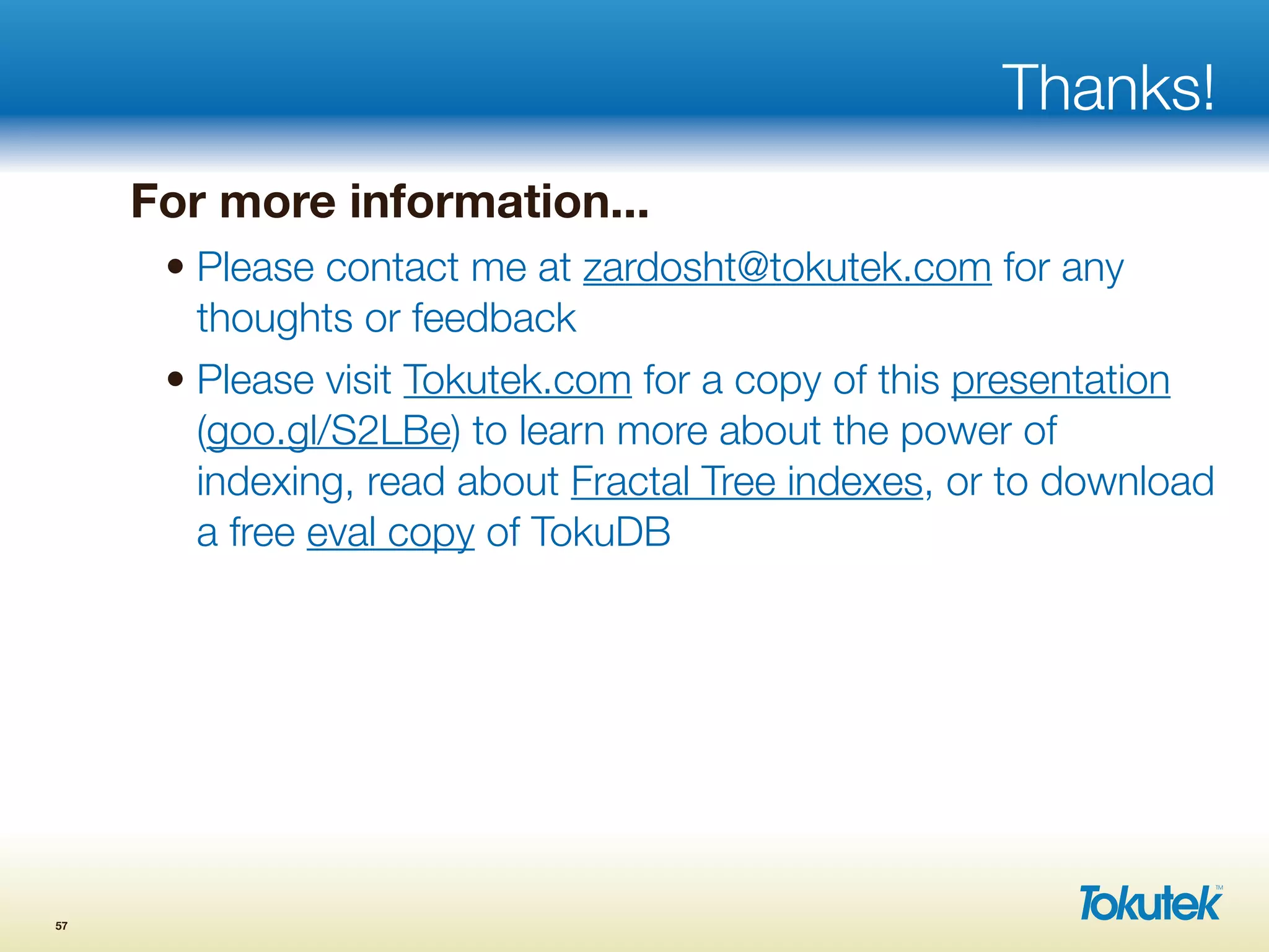 Thanks!
For more information...
• Please contact me at zardosht@tokutek.com for any
thoughts or feedback
• Please visit Tokutek.com for a copy of this presentation
(goo.gl/S2LBe) to learn more about the power of
indexing, read about Fractal Tree indexes, or to download
a free eval copy of TokuDB
57
 