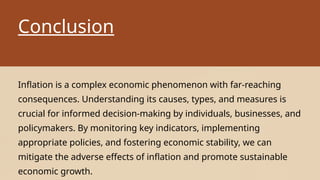 Conclusion
Inflation is a complex economic phenomenon with far-reaching
consequences. Understanding its causes, types, and measures is
crucial for informed decision-making by individuals, businesses, and
policymakers. By monitoring key indicators, implementing
appropriate policies, and fostering economic stability, we can
mitigate the adverse effects of inflation and promote sustainable
economic growth.
 