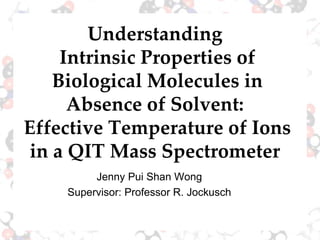 Understanding  Intrinsic Properties of Biological Molecules in Absence of Solvent:  Effective Temperature of Ions in a QIT Mass Spectrometer  Jenny Pui Shan Wong Supervisor: Professor R. Jockusch 
