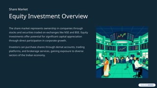 Share Market
Equity Investment Overview
The share market represents ownership in companies through
stocks and securities traded on exchanges like NSE and BSE. Equity
investments offer potential for significant capital appreciation
through direct participation in corporate growth.
Investors can purchase shares through demat accounts, trading
platforms, and brokerage services, gaining exposure to diverse
sectors of the Indian economy.
 