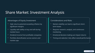 Share Market: Investment Analysis
Advantages of Equity Investment
• High returns potential exceeding inflation by
significant margins
• Liquidity with ability to buy and sell during
market hours
• Dividend income from profitable companies
• Portfolio diversification across sectors and
market caps
Considerations and Risks
• Market volatility can lead to significant short-
term losses
• Requires research, analysis, and continuous
monitoring
• Emotional decision-making can impact returns
• Timing and selection risks affect overall performance
 