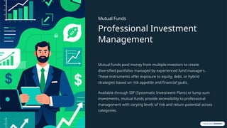 Mutual Funds
Professional Investment
Management
Mutual funds pool money from multiple investors to create
diversified portfolios managed by experienced fund managers.
These instruments offer exposure to equity, debt, or hybrid
strategies based on risk appetite and financial goals.
Available through SIP (Systematic Investment Plans) or lump sum
investments, mutual funds provide accessibility to professional
management with varying levels of risk and return potential across
categories.
 
