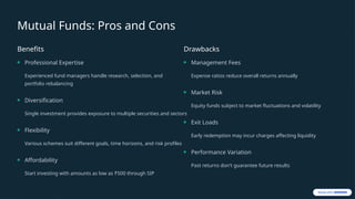 Mutual Funds: Pros and Cons
Benefits
Professional Expertise
Experienced fund managers handle research, selection, and
portfolio rebalancing
Diversification
Single investment provides exposure to multiple securities and sectors
Flexibility
Various schemes suit different goals, time horizons, and risk profiles
Affordability
Start investing with amounts as low as ₹500 through SIP
Drawbacks
Management Fees
Expense ratios reduce overall returns annually
Market Risk
Equity funds subject to market fluctuations and volatility
Exit Loads
Early redemption may incur charges affecting liquidity
Performance Variation
Past returns don't guarantee future results
 