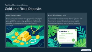 Traditional Investment Options
Gold and Fixed Deposits
Gold Investment
Precious metal investment through physical gold, digital
gold, gold ETFs, or sovereign gold bonds. Traditionally
viewed as a hedge against inflation and currency
fluctuation.
Bank Fixed Deposits
Guaranteed return instruments offered by banks with
fixed interest rates and maturity periods. Capital
protection with assured returns backed by deposit
insurance.
 