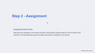 Step 2 - Assignment
Assigning Data Points
Data points are assigned to the nearest centroids, forming distinct clusters based on their proximity to the
centroids. This step effectively groups the data points based on similarity to the centroid.
 