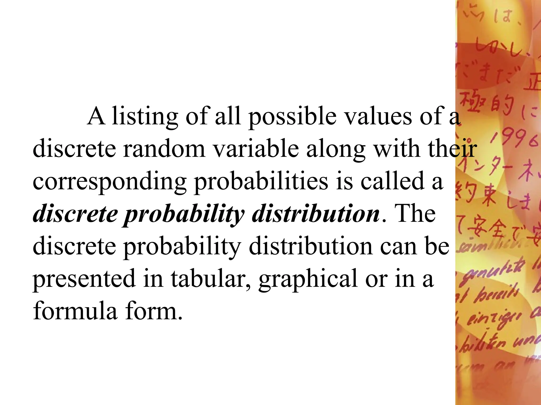 A listing of all possible values of a
discrete random variable along with their
corresponding probabilities is called a
discrete probability distribution. The
discrete probability distribution can be
presented in tabular, graphical or in a
formula form.
 