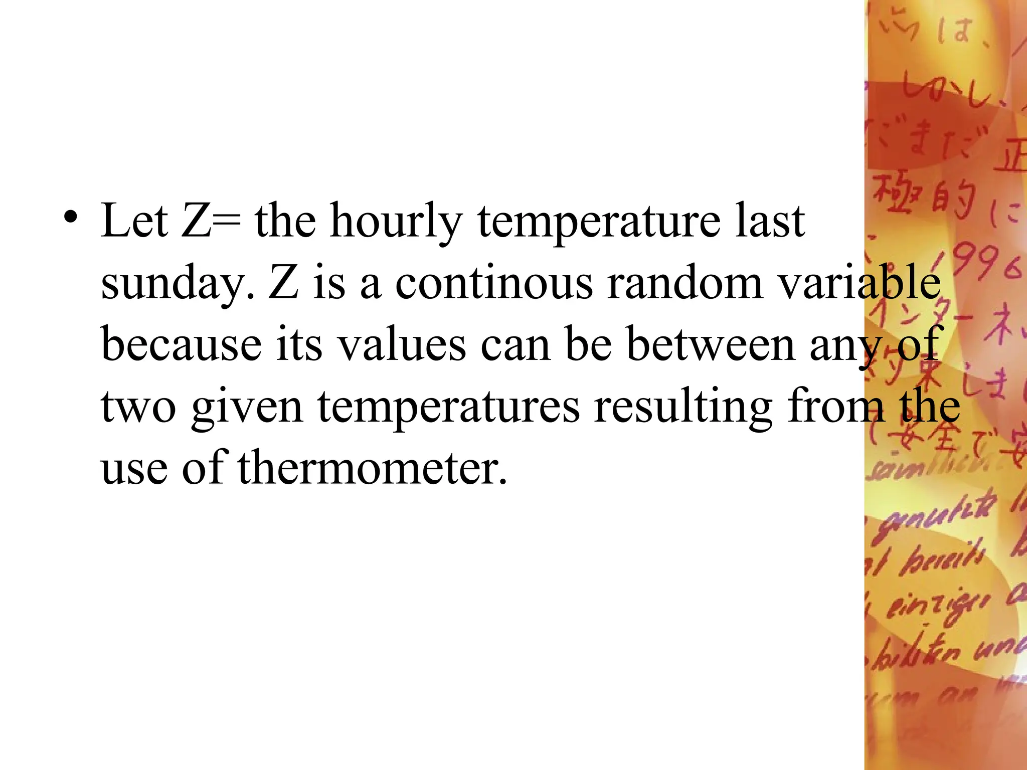 • Let Z= the hourly temperature last
sunday. Z is a continous random variable
because its values can be between any of
two given temperatures resulting from the
use of thermometer.
 